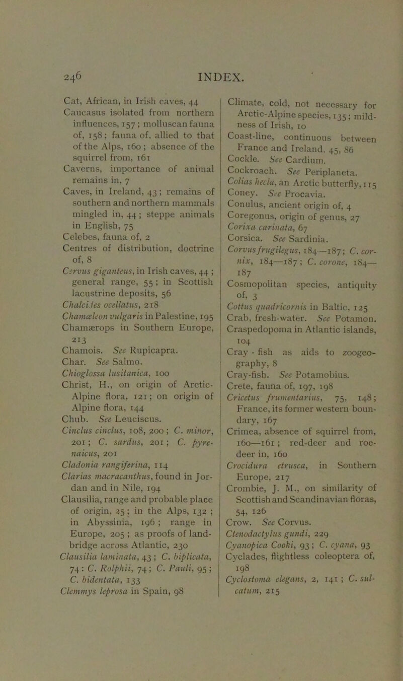 Cat, African, in Irish caves, 44 Caucasus isolated from northern influences, 157 ; inolluscan fauna of, 158; fauna of, allied to that of the Alps, 160 ; absence of the squirrel from, 161 Caverns, importance of animal remains in, 7 Caves, in Ireland, 43; remains of southern and northern mammals mingled in, 44; steppe animals in English, 75 Celebes, fauna of, 2 Centres of distribution, doctrine of, 8 Cervus giganteus, in Irish caves, 44 ; general range, 55 ; in Scottish lacustrine deposits, 56 Chalci.les ocellatus, 218 Chameleon vulgaris in Palestine, 195 Chamajrops in Southern Europe, 213 Chamois. See Rupicapra. Char. See Salmo. Chioglossa lusitanica, 100 Christ, H., on origin of Arctic- Alpine flora, 121; on origin of Alpine flora, 144 Chub. See Leuciscus. Cinclus cinclus, 108, 200 ; C. minor, j 201; C. sardus, 201; C. pyre- \ miens, 201 Cladonia rangiferina, 114 Clarias macracanthus, found in Jor- dan and in Nile, 194 Clausilia, range and probable place of origin, 25; in the Alps, 132 ; in Abyssinia, 196 ; range in Europe, 205 ; as proofs of land- bridge across Atlantic, 230 Clausilia laminata, 43 ; C. biplicata, 74 : C. Rolphii, 74 ; C. Pauli, 95 ; C. bidentata, 133 Clemmys leprosa in Spain, 98 Climate, cold, not necessary for Arctic-Alpine species, 135; mild- ness of Irish, 10 Coast-line, continuous between France and Ireland. 45, 86 Cockle. See Cardium. Cockroach. See Periplaneta. Colias hecla. an Arctic butterfly, 115 Coney. See Procavia. Conulus, ancient origin of, 4 Coregonus, origin of genus, 27 Corixa carinata, 67 Corsica. See Sardinia. Co rvus frugi leg us, 184—187; C. cor- nix, 184—187 ; C. corone, 184— 187 Cosmopolitan species, antiquity of, 3 Coitus quadriconiis in Baltic, 125 Crab, fresh-water. See Potamon. Craspedopoma in Atlantic islands, 104 Cray - fish as aids to zoogeo- graphy, 8 Cray-fish. See Potamobius. Crete, fauna of, 197, 198 Cricetus frumentarius, 75, 148; France, its former western boun- dary, 167 Crimea, absence of squirrel from, 160—161 ; red-deer and roe- deer in, 160 Crocidura etrusca, in Southern Europe, 217 Crombie, J. M., on similarity of Scottish and Scandinavian floras, 54, 126 Crow. See Corvus. Ctenodactylus gundi, 229 Cyanopica Cooki, 93 ; C. cyana, 93 Cyclades, flightless coleoptera of, 198 Cyclostoma elegans, 2, 141 ; C. sul- catum, 215
