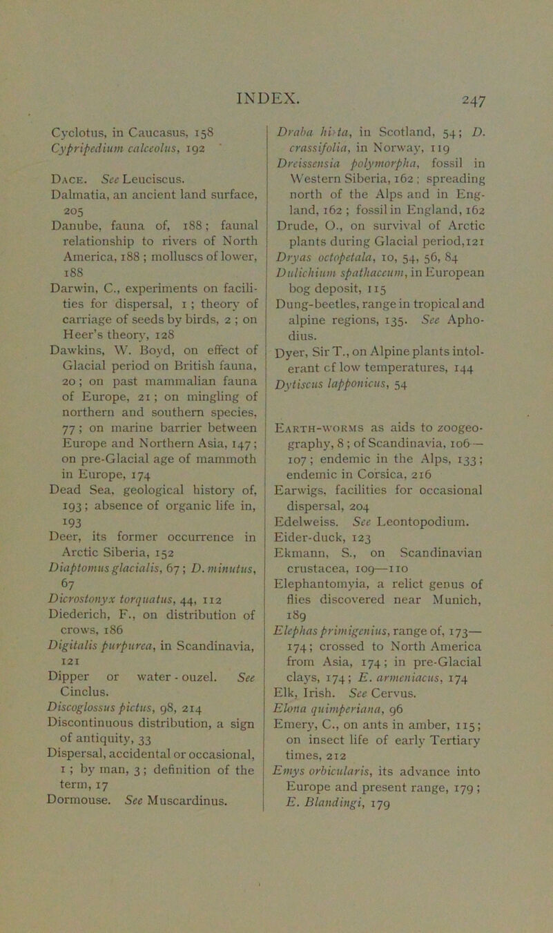 Cyclotus, in Caucasus, 158 Cypripedium calceolus, 192 Dace. Sec Leuciscus. Dalmatia, an ancient land surface, 205 Danube, fauna of, 188; faunal relationship to rivers of North America, 188 ; molluscs of lower, 188 Darwin, C., experiments on facili- ties for dispersal, 1 ; theory of carriage of seeds by birds, 2 ; on Heer’s theory, 128 Dawkins, W. Boyd, on effect of i Glacial period on British fauna, j 20 ; on past mammalian fauna | of Europe, 21; on mingling of I northern and southern species, 77 ; on marine barrier between ! Europe and Northern Asia, 147; j on pre-Glacial age of mammoth ' in Europe, 174 Dead Sea, geological history of, 193 ; absence of organic life in, 193 Deer, its former occurrence in Arctic Siberia, 152 Diaptomus glacialis, 67; D.minutus, 67 Dicrostonyx tor qua t us, 44, 1x2 Diederich, F., on distribution of crows, 186 Digitalis purpurea, in Scandinavia, 121 Dipper or water - ouzel. See Cinclus. Discoglossus pictus, 98, 214 Discontinuous distribution, a sign of antiquity, 33 Dispersal, accidental or occasional, 1 ; by man, 3; definition of the term, 17 Dormouse. See Muscardinus. Draba hi>ta, in Scotland, 54; D. crassifolia, in Norway, 119 Dreissensia polymorpha, fossil in Western Siberia, 162 ; spreading north of the Alps and in Eng- land, 162 ; fossil in England, 162 Drude, O., on survival of Arctic plants during Glacial period,121 Dryas octopetala, 10, 54, 56, 84 Dulichium spathaceum, in European bog deposit, 115 Dung-beetles, range in tropical and alpine regions, 135. See Apho- dius. Dyer, Sir T., on Alpine plants intol- erant cf low temperatures, 144 Dytiscus lapponicus, 54 Earth-worms as aids to zoogeo- graphy, 8 ; of Scandinavia, 106— 107; endemic in the Alps, 133; endemic in Corsica, 216 Earwigs, facilities for occasional dispersal, 204 Edelweiss. See Leontopodium. Eider-duck, 123 Ekmann, S., on Scandinavian Crustacea, 109—no Elephantomyia, a relict genus of flies discovered near Munich, 189 Elephasprimigenius, range of, 173— 174; crossed to North America from Asia, 174; in pre-Glacial clays, 174; E. armeniacus, 174 Elk, Irish. See Cervus. Elona quimperiana, 96 Emery, C., on ants in amber, 1x5; on insect life of early Tertiary times, 212 Emys orbicularis, its advance into Europe and present range, 179 ; E. Blandiugi, 179