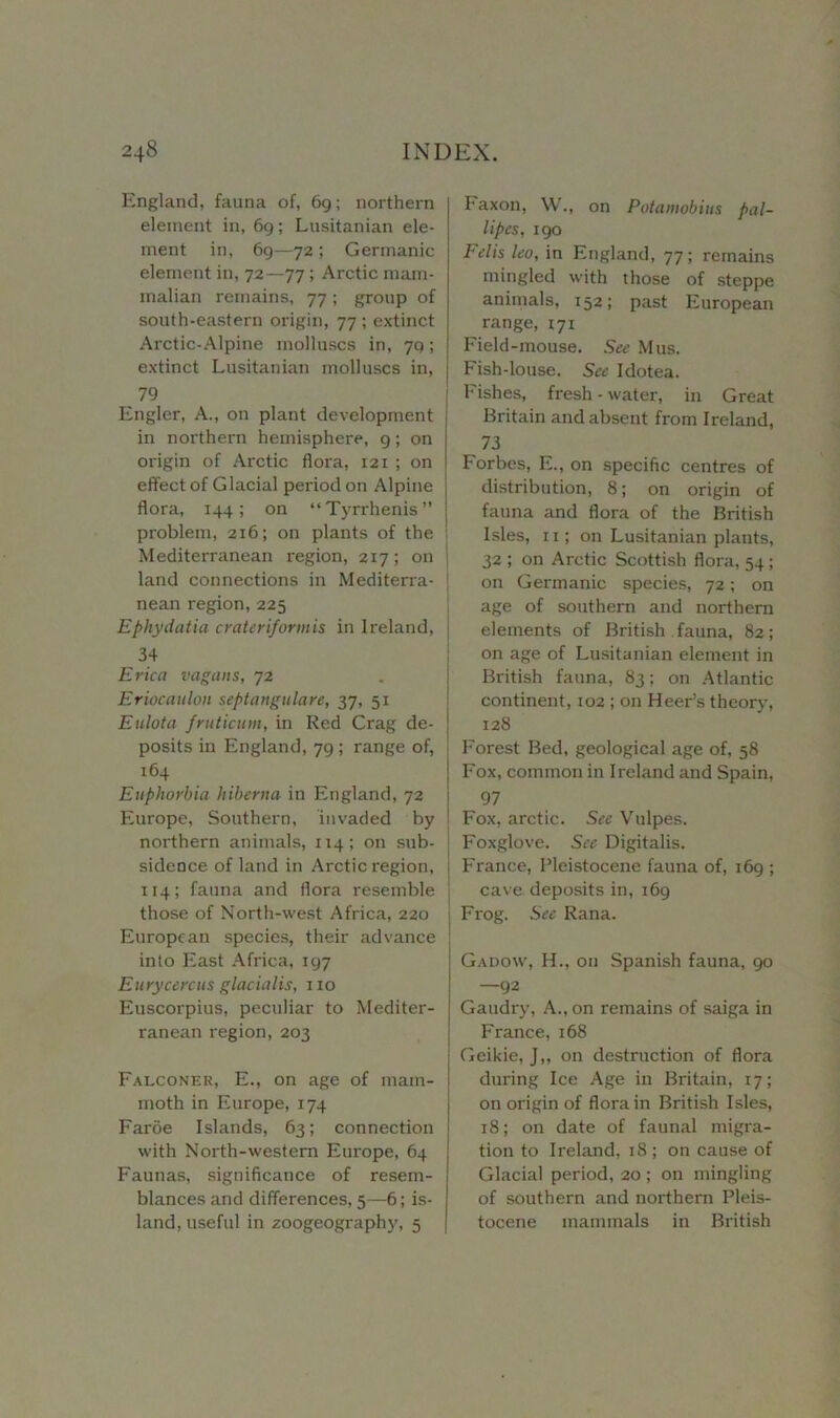 England, fauna of, 69; northern element in, 69; Lusitanian ele- ment in, 69—72 ; Germanic element in, 72—77 ; Arctic mam- malian remains, 77; group of south-eastern origin, 77 ; extinct Arctic-Alpine molluscs in, 79; extinct Lusitanian molluscs in, 79 Engler, A., on plant development in northern hemisphere, 9; on origin of Arctic floi-a, 121 ; on effect of Glacial period on Alpine flora, 144; on “Tyrrhenis” problem, 216; on plants of the i Mediterranean region, 217; on j land connections in Mediterra- nean region, 225 Ephydatia crateriformis in Ireland, j 34 Erica vagaiis, 72 Eriocaulou septangulare, 37, 51 Eulola fruticurn, in Red Crag de- posits in England, 79 ; range of, 164 Euphorbia hiberna in England, 72 Europe, Southern, invaded by northern animals, 114; on sub- sidence of land in Arctic region, 114; fauna and flora resemble those of North-west Africa, 220 European species, their advance into East Africa, 197 Euryccrcus glacialis, 110 Euscorpius, peculiar to Mediter- ranean region, 203 Falconer, E., on age of mam- moth in Europe, 174 Faroe Islands, 63; connection with North-western Europe, 64 Faunas, significance of resem- blances and differences, 5—6; is- land, useful in zoogeography, 5 Paxon, W., on Potamobius pal- lipcs, 190 Fclis leo, in England, 77; remains mingled with those of steppe animals, 152; past European range, 171 Field-mouse. See Mus. Fish-louse. See Idotea. Fishes, fresh - water, in Great Britain and absent from Ireland, 73 Forbes, E., on specific centres of distribution, 8; on origin of fauna and flora of the British Isles, 11; on Lusitanian plants, 32 ; on Arctic Scottish flora, 54 ; on Germanic species, 72; on age of southern and northern elements of British fauna, 82; on age of Lusitanian element in British fauna, 83; on Atlantic continent, 102 ; on Heer’s theory, 128 Forest Bed, geological age of, 58 Fox, common in Ireland and Spain, 97 Fox, arctic. See Vulpes. Foxglove. See Digitalis. France, Pleistocene fauna of, 169 ; cave deposits in, 169 Frog. See Rana. Gadow, H., on Spanish fauna, 90 —92 Gaudry, A., on remains of saiga in France, 168 Geikie, J,, on destruction of flora during Ice Age in Britain, 17; on origin of flora in British Isles, 18; on date of faunal migra- tion to Ireland, 18 ; on cause of Glacial period, 20 ; on mingling of southern and northern Pleis- tocene mammals in British