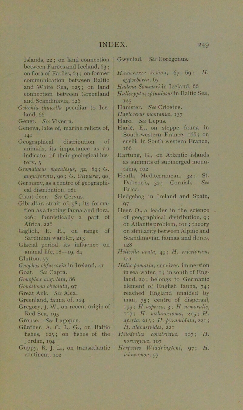 Islands, 22 ; on land connection between Faroes and Iceland, 63 ; on flora of Faroes, 63 ; on former communication between Baltic and White Sea, 125 ; on land connection between Greenland and Scandinavia, 126 Gelechia thukella peculiar to Ice- land, 66 Genet. See Viverra. Geneva, lake of, marine relicts of, 141 Geographical distribution of animals, its importance as an indicator of their geological his- ^ tory, 5 Geomalacus maculosus, 32, 89; G. anguiforinis, 90 ; G. Olivierce, go, Germany, as a centre of geographi- cal distribution, 181 Giant deer. See Cervus. Gibraltar, strait of, 98; its forma- tion as affecting fauna and flora, 226; faunistically a part of Africa, 226 Giglioli, E. H., on range of Sardinian warbler, 213 Glacial period, its influence on animal life, 18—19, 84 Glutton, 77 Gnoplws obfuscaria in Ireland, 41 Goat. See Capra. Gonoplax angulata, 86 Gonostoma obvoluta, 97 Great Auk. See Alca. Greenland, fauna of, 124 Gregory, j. W., on recent origin of Red Sea, 195 Grouse. See Lagopus. Gunther, A. C. L. G., on Baltic fishes, 125; on fishes of the Jordan,194 Guppy, R. J. L., on transatlantic continent, 102 Gwyniad. See Coregonus. HaBH.WARIA ALBIDA, 67 — 69 ; H. hyperborea, 67 Hadena Sommeri in Iceland, 66 Halicryptusspinulosus in Baltic Sea, 125 Hamster. See Cricetus. Haplocerus montanns, 137 Hare. See Lepus. Harle, E., on steppe fauna in South-western France, 166 ; on suslik in South-western France, 166 Hartung, G., on Atlantic islands as summits of submerged moun- tains, 102 Heath, Mediterranean, 32 ; St. Dabeoc's, 32; Cornish. See Erica. Hedgehog in Ireland and Spain, 97 Heer, O., a leader in the science of geographical distribution, 9; on Atlantis problem, 101 ; theory on similarity between Alpine and Scandinavian faunas and floras, 128 Helicella acuta, 49; II. ericetormn, 141 Helix pomatia, survives immersion in sea-water, 1; in south of Eng- land, 29; belongs to Germanic element of English fauna, 74; reached England unaided by man, 75; centre of dispersal, 199; H.aspersa, 3; H.nemoralis, 1x7; H. mclanostoma, 215; H. aperta, 215 ; II. pyramidata, 221 ; H. alabastrides, 221 Helodrilus constrictus, 107; H. norvegicus, 107 Herpestes Widdringtoni, 97; II. ichneumon, 97
