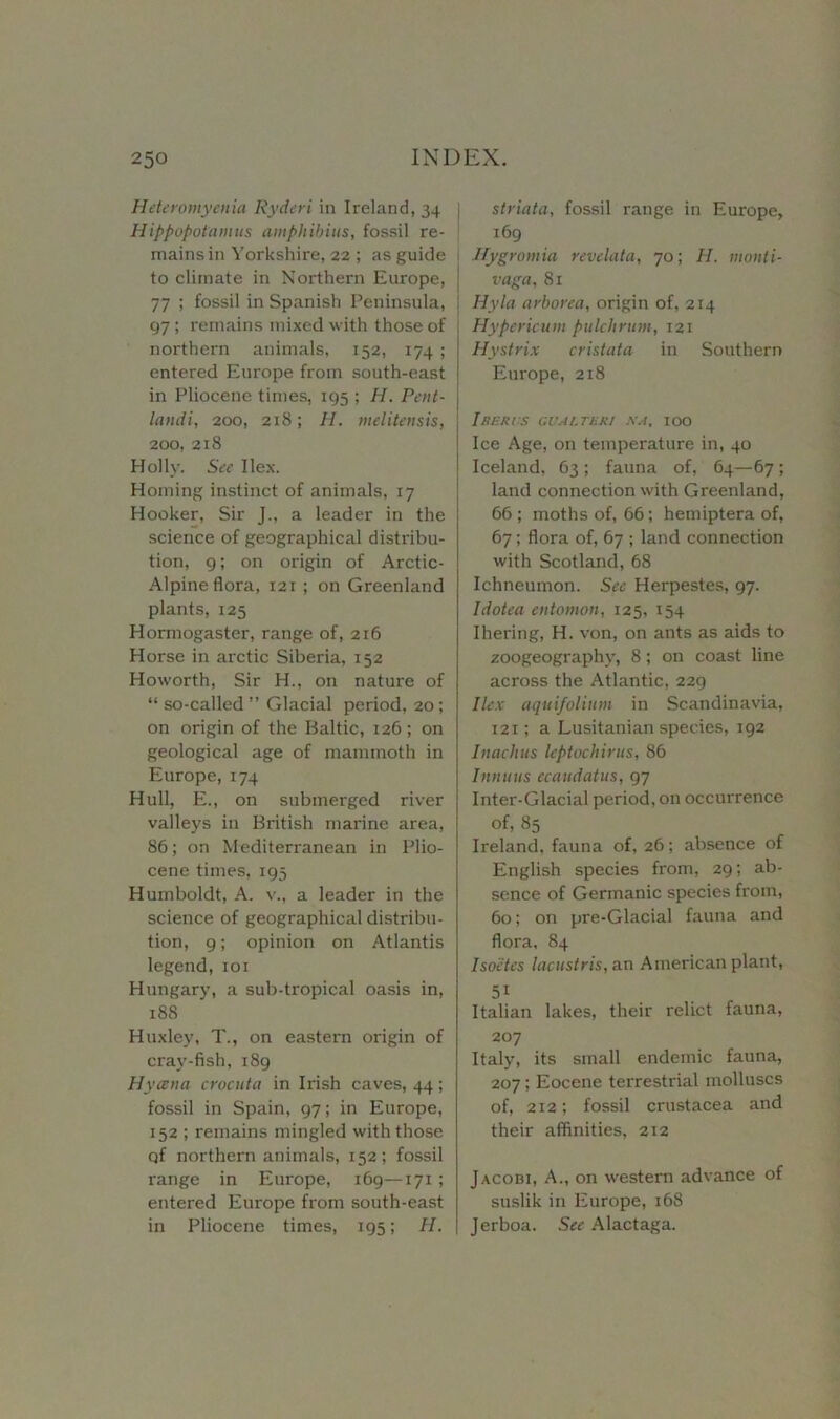 Heteromyetiia Ryderi in Ireland, 34 Hippopotamus amphibius, fossil re- mains in Yorkshire, 22 ; as guide to climate in Northern Europe, 77 ; fossil in Spanish Peninsula, 97; remains mixed with those of northern animals, 152, 174 ; entered Europe from south-east in Pliocene times, 195 ; H. Pent- landi, 200, 218; H. melitensis, 200, 218 Holly. See Ilex. Homing instinct of animals, 17 Hooker, Sir J., a leader in the science of geographical distribu- tion, 9; on origin of Arctic- Alpine flora, i2r ; on Greenland plants, 125 Hormogaster, range of, 216 Horse in ax-ctic Siberia, 152 Howorth, Sir H., on nature of “ so-called ” Glacial period, 20; on origin of the Baltic, 126; on geological age of mammoth in Europe, 174 Hull, E., on submerged river valleys in British marine area, 86; on Mediterranean in Plio- cene times, 195 Humboldt, A. v., a leader in the science of geographical distribu- tion, 9; opinion on Atlantis legend,101 Hungary, a sub-tropical oasis in, 188 Huxley, T., on eastern origin of cray-fish, 189 Hycena crocuta in Irish caves, 44; fossil in Spain, 97; in Europe, 152 ; remains mingled with those of northern animals, 152; fossil range in Europe, 169—171 ; entered Europe from south-east in Pliocene times, 195; H. striata, fossil range in Europe, 169 Hygromia revelata, 70; H. monti- vaga, 81 ; Hyla arborea, origin of, 214 Hypericum pulchrum, 121 Hystrix cristata in Southern Europe, 218 I BERTS GUAL TER I NA, IOO Ice Age, on temperature in, 40 Iceland, 63 ; fauna of, 64—67; land connection with Greenland, 66 ; moths of, 66; hemiptera of, 67; flora of, 67 ; land connection with Scotland, 68 Ichneumon. See Herpestes, 97. Idoteaentomon, 125, 154 Ihering, H. von, on ants as aids to zoogeography, 8; on coast line across the Atlantic, 229 Ilex aquifolium in Scandinavia, 121; a Lusitanian species, 192 Inaclius leptochirus, 86 Innuus ecaudatus, 97 Inter-Glacial period, on occurrence of, 85 Ireland, fauna of, 26; absence of English species from, 29; ab- sence of Germanic species from, 60; on pre-Glacial fauna and flora, 84 Isoetes lacustris, an American plant, 5i Italian lakes, their relict fauna, 207 Italy, its small endemic fauna, 207; Eocene terrestrial molluscs of, 212; fossil Crustacea and their affinities, 212 Jacobi, A., on western advance of suslik in Europe, 168 Jerboa. See Alactaga.