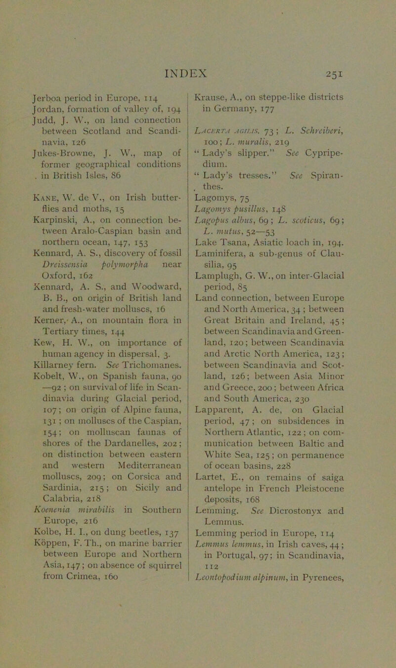 Jerboa period in Europe, 114 Jordan, formation of valley of, 194 | Judd, J. W., on land connection j between Scotland and Scandi- navia, 126 Jukes-Browne, J. W., map of former geographical conditions . in British Isles, 86 Kane, W. de V., on Irish butter- flies and moths, 15 Karpinski, A., on connection be- tween Aralo-Caspian basin and northern ocean, 147, 153 Kennard, A. S., discovery of fossil Dreissensici polymorpha near Oxford, 162 Kennard, A. S., and Woodward, B. B., on origin of British land and fresh-water molluscs, 16 Kerner,- A., on mountain flora in Tertiary times, 144 Kew, H. W., on importance of human agency in dispersal. 3. Killarney fern. See Trichomanes. Kobelt, W., on Spanish fauna, 90 —92 ; on survival of life in Scan- dinavia during Glacial period, 107; on origin of Alpine fauna, 131 ; on molluscs of the Caspian, 154; on molluscan faunas of shores of the Dardanelles, 202; on distinction between eastern and western Mediterranean molluscs, 209; on Corsica and Sardinia, 215; on Sicily and Calabria, 218 Koenenia mirabilis in Southern Europe, 216 Kolbe, H. I., on dung beetles, 137 Koppen, F. Th., on marine barrier between Europe and Northern Asia, 147; on absence of squirrel from Crimea, 160 Krause, A., on steppe-like districts in Germany, 177 Lacerta agius, 73 ; L. Schreiberi, 100; L. muralis, 219 “ Lady’s slipper.” See Cypripe- dium. “ Lady’s tresses,” See Spiran- thes. Lagomys, 75 Lagomys pusillus, 148 Lagopus albus, 69 ; L. scoticus, 69 ; L. mutus, 52—53 Lake Tsana, Asiatic loach in, 194. Laminifera, a sub-genus of Clau- silia, 95 Lamplugh, G. W.,on inter-Glacial period, 85 Land connection, between Europe and North America, 34 ; between Great Britain and Ireland, 45 ; between Scandinavia and Green- land, 120; between Scandinavia and Arctic North America, 123; between Scandinavia and Scot- land, 126; between Asia Minor and Greece, 200; between Africa and South America, 230 Lapparent, A. de, on Glacial period, 47; on subsidences in Northern Atlantic, 122; on com- munication between Baltic and White Sea, 125 ; on permanence of ocean basins, 228 Lartet, E., on remains of saiga antelope in French Pleistocene deposits, 168 Lemming. See Dicrostonyx and Lem m us. Lemming period in Europe, 114 Lennnus lemmus, in Irish caves, 44 ; in Portugal, 97; in Scandinavia, 112 Leontopodium alpinuni, in Pyrenees,