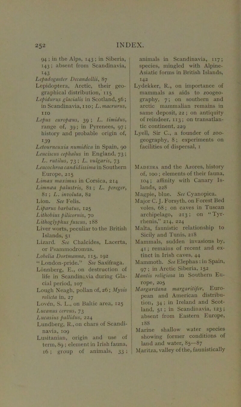 94 ; in the Alps, 143 ; in Siberia, 143 ; absent from Scandinavia, H3 Lepadogaster Decandollii, 87 Lepidoptera, Arctic, their geo- graphical distribution, 115 Lepidurus glacialis in Scotland, 56; in Scandinavia, 110; L. macrurus, no Lepus europccus, 39 ; L. timidus, range of, 39; in Pyrenees, 97; history and probable origin of, 139 Letourneuxia numidica in Spain, 90 Lt'uciscus cephalus in England, 73 ; L. rutilus, 73 ; L. vulgaris, 73 Leucochroa candid issimain Southern Europe, 215 Limax maximus in Corsica, 214 Limnaa palustris, 81 ; L. pereger, 81 ; L. involuta, 82 Lion. See Felis. Liparus barbatus, 125 Lithobius pilicornis, 70 Lithoglyphus fuscus, 188 Liver worts, peculiar to the British Islands, 51 Lizard. See Chalcides, Lacerta, or Psaimnodromus. Lobelia Dortmanna, 115, 192 “ London-pride.” See Saxifraga. Lonnberg, E., on destruction of life in Scandinavia during Gla- cial period, 107 Lough Neagh, pollan of, 26; My sis relicta in, 27 Loven, S. L., on Baltic area, 125 Lucanus cervus, 73 Lucasius pallidus, 224 Lundberg, R„ on chars of Scandi- navia, 109 Lusitanian, origin and use of term, 89 ; element in Irish fauna, 16 ; group of animals, 33 ; animals in Scandinavia, 117; species, mingled with Alpine- Asiatic forms in British Islands, 142 Lydekker, R., on importance of mammals as aids to zoogeo- graphy, 7; on southern and arctic mammalian remains in same deposit, 22 ; on antiquity of reindeer, 113; on transatlan- tic continent, 229 Lyell, Sir C., a founder of zoo- geography, 8 ; experiments on facilities of dispersal, 1 Madeira and the Azores, history of, 100 ; elements of their fauna, 104; affinity with Canary Is- lands, 228 Magpie, blue. See Cyanopica. Major C. J. Forsyth, on Forest Bed voles, 68 ; on caves in Tuscan archipelago, 213; on “Tyr- rhenis,” 214, 224 Malta, faunistic relationship to Sicily and Tunis, 218 Mammals, sudden invasions by, 41; remains of recent and ex- tinct in Irish caves, 44 Mammoth. See Elephas: in Spain, 97 ; in Arctic Siberia, 152 Mantis religiosa in Southern Eu- rope, 205 Margantana margaritifer, Euro- pean and American distribu- tion, 34; in Ireland and Scot- land, 51; in Scandinavia, 123; absent from Eastern Europe, 188 Marine shallow water species showing former conditions of land and water, 85—87 Maritza, valley of the, faunistically