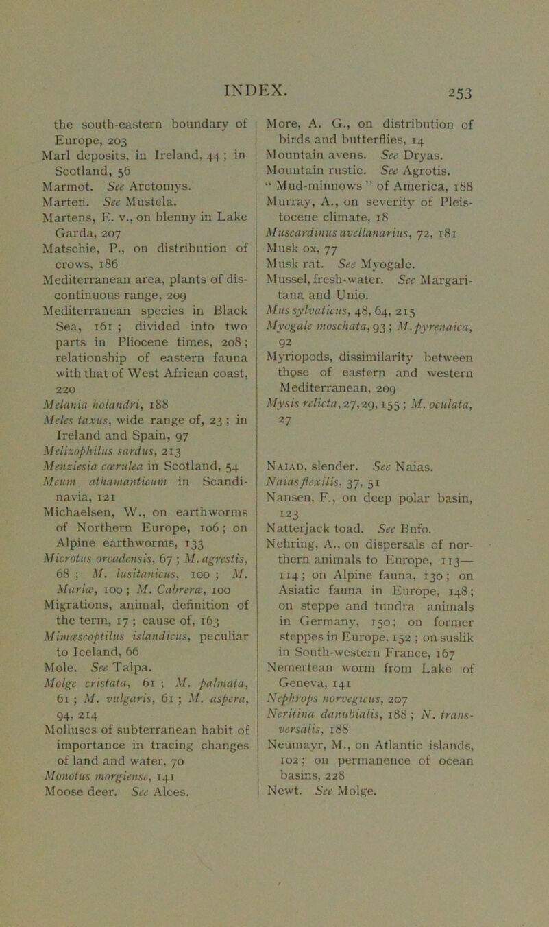 the south-eastern boundary of Europe, 203 Marl deposits, in Ireland, 44 ; in Scotland, 56 Marmot. See Arctomys. Marten. See Mustela. Martens, E. v., on blenny in Lake Garda, 207 Matschie, P., on distribution of crows, 186 Mediterranean area, plants of dis- continuous range, 209 Mediterranean species in Black Sea, 161 ; divided into two parts in Pliocene times, 208; relationship of eastern fauna with that of West African coast, 220 Melania holandri, 188 Meles tax ns, wide range of, 23 ; in Ireland and Spain, 97 Melizophilus sardus, 213 Menziesia ccerulea in Scotland, 54 Meitm athamanticum in Scandi- navia, 121 Michaelsen, W., on earthworms of Northern Europe, 106; on Alpine earthworms, 133 Microtus orcadensis, 67 ; M.agrestis, 68 ; M. lusitanicas, 100 ; M. Maria, 100 ; M. Cabrera, 100 Migrations, animal, definition of the term, 17 ; cause of, 163 Mimascoptilus islandiais, peculiar to Iceland, 66 Mole. See Talpa. Midge cristata, 61 ; M. palmata, 61 ; M. vulgaris, 61 ; M. aspera, 94, 214 Molluscs of subterranean habit of importance in tracing changes of land and water, 70 Monotus morgiense, 141 Moose deer. See Alces. More, A. G., on distribution of birds and butterflies, 14 Mountain avens. See Dry as. Mountain rustic. See Agrotis. “ Mud-minnows ” of America, 188 Murray, A., on severity of Pleis- tocene climate, 18 Muscardinus avellanarius, 72, 181 Musk ox, 77 Musk rat. Sec Myogale. Mussel, fresh-water. See Margari- tana and Unio. Mussylvaticus, 48, 64, 215 Myogale moschata,g3; M.pyrenaica, 92 Myriopods, dissimilarity between those of eastern and western Mediterranean, 209 Mysis relict a, 27,29,155 ; M. oculata, 27 Naiad, slender. Sec Naias. Naiasflexilis, 37, 51 Nansen, F., on deep polar basin, 123 Natterjack toad. See Bufo. Nehring, A., on dispersals of nor- thern animals to Europe, 113— 114; on Alpine fauna, 130; on Asiatic fauna in Europe, 148; on steppe and tundra animals in Germany, 150; on former steppes in Europe, 152 ; on suslik in South-western France, 167 Nemertean worm from Lake of Geneva, 141 Nepkrops norvcgicus, 207 Neritina danubialis, 188; N. trans- versalis, 188 Neumayr, M., on Atlantic islands, 102; on permanence of ocean basins, 228 Newt. See Molge.