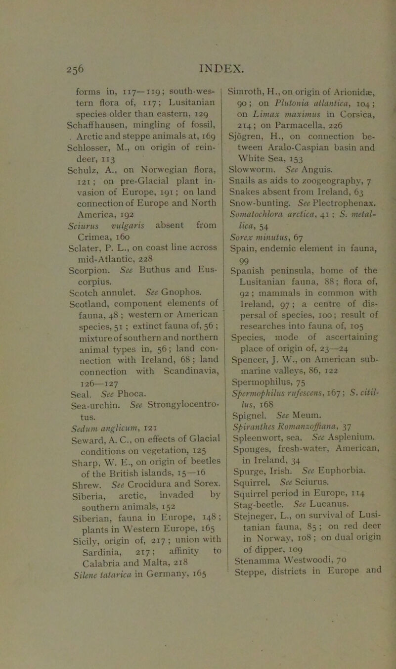 forms in, 117—ng; south-wes- tern flora of, 117; Lusitanian species older than eastern, 129 Schaffhausen, mingling of fossil, . Arctic and steppe animals at, 169 Schlosser, M., on origin of rein- deer, 113 Schulz, A., on Norwegian flora, 121; on pre-Glacial plant in- vasion of Europe, 191; on land connection of Europe and North America, 192 Sciurus vulgaris absent from Crimea, 160 Sclater, P. L., on coast line across mid-Atlantic, 228 Scorpion. See Buthus and Eus- corpius. Scotch annulet. See Gnophos. Scotland, component elements of fauna, 48 ; western or American species, 51 ; extinct fauna of, 56 ; mixture of southern and northern animal types in, 56; land con- nection with Ireland, 68 ; land connection with Scandinavia, 126—127 Seal. See Phoca. Sea-urchin. See Strongylocentro- tus. Sedum anglictim, 121 Seward, A. C., on effects of Glacial conditions on vegetation, 125 Sharp. W. E., on origin of beetles of the British islands, 15—16 Shrew. See Crocidura and Sorex. Siberia, arctic, invaded by southern animals, 152 Siberian, fauna in Europe, 148 ; plants in Western Europe, 165 Sicily, origin of, 217; union with Sardinia, 217; affinity to Calabria and Malta, 218 Silene tatarica in Germany, 165 Simroth, H., on origin of Arionkhe, 90 ; on Plutonia atlantica, 104 ; on Litnax maximus in Corsica, 214; on Parmacella, 226 Sjogren, H., on connection be- tween Aralo-Caspian basin and White Sea, 153 Slowworm. See Anguis. Snails as aids to zoogeography, 7 Snakes absent from Ireland, 63 Snow-bunting. See Plectrophenax. Somatochlora arctica, 41 ; S. metal- lica, 54 Sore.x minutus, 67 Spain, endemic element in fauna, 99 Spanish peninsula, home of the Lusitanian fauna, 88; flora of, 92 ; mammals in common with Ireland, 97; a centre of dis- persal of species, 100; result of researches into fauna of, 105 Species, mode of ascertaining place of origin of, 23—24 Spencer, J. W., on American sub- marine valleys, 86, 122 Spermophilus, 75 Spennophilus rufescens, 167; S. citil- lus, 168 Spignel. See Meum. Spiranthes Romanzoffiana, 37 Spleenwort, sea. See Asplenium. Sponges, fresh-water, American, in Ireland, 34 Spurge, Irish. See Euphorbia. Squirrel. See Sciurus. Squirrel period in Europe, 114 Stag-beetle. See Lucanus. Stejneger, L., on survival of Lusi- tanian fauna, 85 ; on red deer in Norway, 108; on dual origin of dipper, 109 Stenamma Westwoodi, 70 Steppe, districts in Europe and