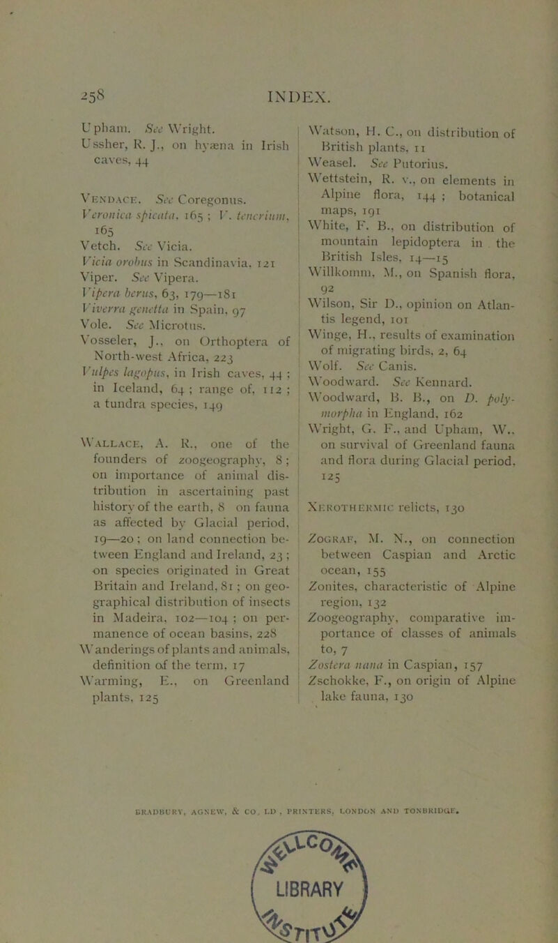 U phani. See Wright. Ussher, R. J., on hyaena in Irish caves, 44 Vendace. Sec Coregonus. Veronica spicata, 165; I’, tencrium. Vetch. See Vicia. Vicia 0 rob us in Scandinavia. 121 Viper. See Vipera. Vipera bents, 63, 179—181 Viverra genetta in Spain, 97 Vole. See Microtns. Vosseler, J., on Orthoptera of North-west Africa, 223 Vulpes lagopus, in Irish caves, 44 ; in Iceland, 64; range of, 112; a tundra species, 149 Wallace, A. R., one of the founders of zoogeography, 8; on importance of animal dis- tribution in ascertaining past history of the earth, 8 on fauna as affected by Glacial period, 19—20 ; on land connection be- tween England and Ireland, 23 ; on species originated in Great Britain and Ireland, 81; on geo- graphical distribution of insects in Madeira, 102—104 ; on per- manence of ocean basins, 228 Wanderings of plants and animals, definition of the term, 17 Warming, E., on Greenland plants, 125 Watson, H. C., on distribution of British plants, 11 Weasel. See Putorius. Wettstein, R. v., on elements in Alpine flora, 144 ; botanical maps, 191 White, E. B.. on distribution of mountain lepidoptera in the British Isles, 14—15 Willkomm, M., on Spanish flora, 92 Wilson, Sir 1)., opinion on Atlan- tis legend,101 Winge, H.. results of examination of migrating birds, 2, 64 Wolf. See Canis. Woodward. See Kennard. Woodward, B. B., on D. poly- morplta in England, 162 Wright, G. F., and Upham, W.. on survival of Greenland fauna and flora during Glacial period, Xerothermic relicts, 130 Zograf, M. N., on connection between Caspian and Arctic ocean, 155 Zonites, characteristic of Alpine region, 132 Zoogeography, comparative im- portance of classes of animals to, 7 Zostera nan a in Caspian, 157 Zschokke, F., on origin of Alpine lake fauna, 130 BRADBURY, AGNEW, & CO, I.D , PRINTERS, LONDON AND TONBRIDGE*