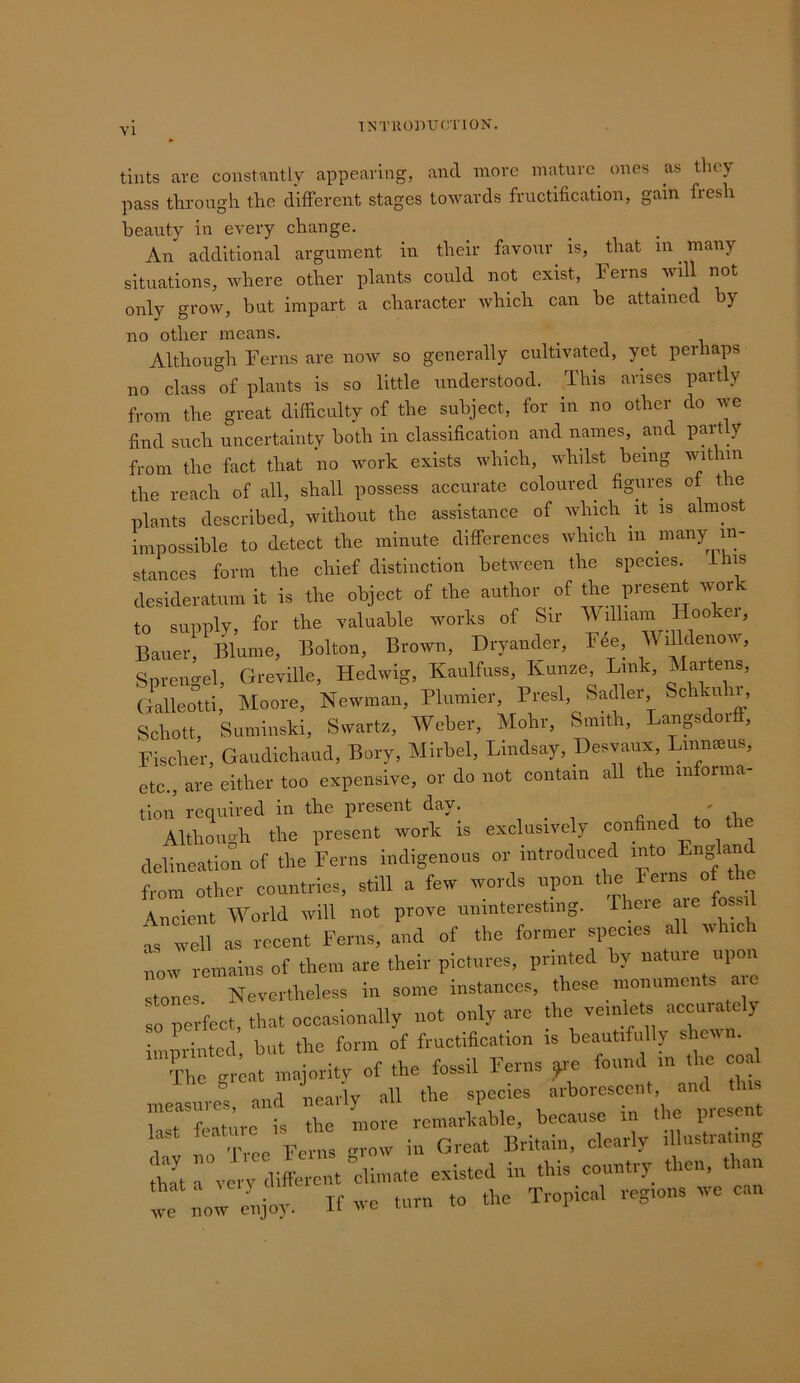 tints arc constantly appearing, and more mature ones as tlicy pass through the different stages towards fructification, gain fresh beauty in every change. An additional argument in their favour^ is, that in ^ many situations, where other plants could not exist. Ferns will not only grow, but impart a character which can be attained by no other means. Although Ferns are now so generally cultivated, yet perhaps no class of plants is so little understood. This arises partly from the great difficulty of the subject, for in no other do we find such uncertainty both in classification and names, and partly from the fact that no work exists which, whilst being within the reach of all, shall possess accurate coloured figures of the plants described, without the assistance of which it is almost impossible to detect the minute differences which in niany in- stances form the chief distinction between the species, ihis desideratum it is the object of the author of the prese^ wor to supply, for the valuable works of Sir W.lharrr Hooker, Bauer, Blume, Bolton, Brotvn, Dryander, Fee, WiUdenow, Sprengel, Greville, Hedwig, Kaulfuss, Kunze Lmk, Marten, Galleottl, Moore, Newman, Plumier, Presl, Sadler Schku i Schott, Suminski, Swartz, Weber, Mohr, Smith, Lanpdoi , Fischer, Gaudichaud, Bory, Mirbel, Lindsay, Desvaux, Lmnaius, etc., are either too expensive, or do not contain all the informa- tion’ required in the present day. c . .n,. Althou..h the present work is exclusively confined to the delineation of the Ferns indigenous or introduced “ from other countries, still a few words upon the reins o^he Ancient World will not prove uninteresting, fhoie are . t well as recent Ferns, and of the former species all winch now remains of them are their pictures, printed by nature upon stones Nevertheless in some instances, these monuments . so rerfect, that occasionally not only are the veinlets accurately imprinted, but the form of fructification is beautifully shewn. The great majoritv of the fossil Ferns ^e found in the coal measures and nearly all the species arborescent, and this last feature is the more remarkable, because in the p.escnt r idu 'free Ferns grow in Great Britain, clearly illustrating thTt a very different ‘climate existed in this country then, than t no^ enjoy. If wc turn to the Tropical regions we can