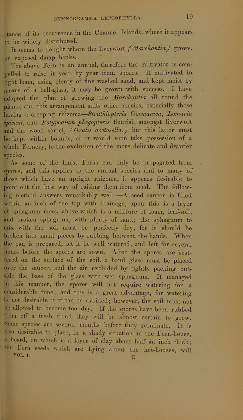 stance of its occurrence in the Channel Islands, where it appears to be widely distributed. It seems to delight where the liverwort f Marchantia) grows, on exposed damp banks. The above Fern is an annual, therefore the cultivator is com- pelled to raise it year by year from spores. If cultivated in light loam, using plenty of fine washed sand, and kept moist by means of a bell-glass, it may be grown with success. I have adopted the plan of growing the Marchantia all round the plants, and this arrangement suits other species, especially those having a creeping rhizoma—Struihiopteris Germanica, Lomaria spicant, and Polypodium phegopteris flourish amongst liverwort and the wood sorrel, f Oxalis acetosella,) but this latter must be kept within bounds, or it would soon take possession of a whole Fernery, to the exclusion of the more delicate and dwarfer species. As some of the finest Ferns can only be propagated from spores, and this applies to the annual species and to many of those which have an upright rhizoma, it appears desirable to point out the best way of raising them from seed. The follow- ing Riethod answers reiparkably well:—A seed saucer is filled within an inch of the top with drainage, upon this is a layer of sphagnum moss, above which is a mixture of loam, leaf-soil, and broken sphagnum, with plenty of sand; the sphagnum to mix with the soil must be perfectly dry, for it should be broken into small pieces by rubbing between the hands. When the pan is prepared, let it be well watered, and left for several hours before the spores are sown. After the spores are scat- tered on the surface of the soil, a hand glass must be placed over the saucer, and the air excluded by tightly packing out- side the base of the glass with wet sphagnum. If managed in this manner, the spores will not require watering for a considerable time; and this is a great advantage, for watering is not desirable if it can be avoided; however, the soil must not be allowed to become too dry. If the spores have been rubbed from off a fresh frond they will be almost certain to grow. Some species are several months before they germinate. It is also desirable to place, in a shady situation in the Fern-house, a board, on which is a layer of clay about half an inch thick; the Fern seeds which are flying about the hot-houses, will VOL. I. t;.