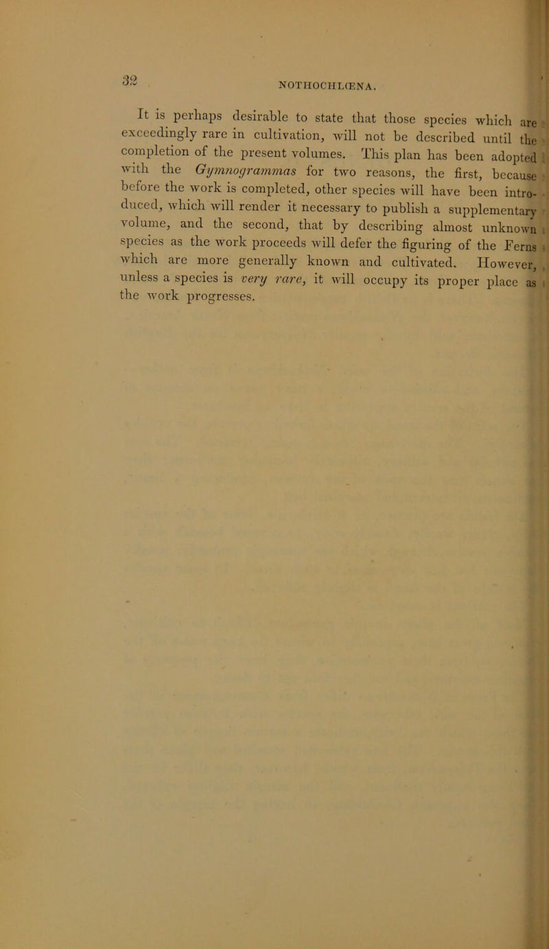 NOTHOCIILCENA. It is perhaps desirable to state that those species which are exceedingly rare in cultivation, will not be described until the completion of the present volumes. This plan has been adopted , with the Gijmnogrammas for two reasons, the first, because before the work is completed, other species will have been intro- • duced, which will render it necessary to publish a supplementary Amlume, and the second, that by describing almost unknown ; species as the ivork proceeds will defer the figuring of the Ferns • Avhich are more generally known and cultivated. lioAvever, , unless a species is very rare, it will occupy its proper place as ^ the Avork progresses.