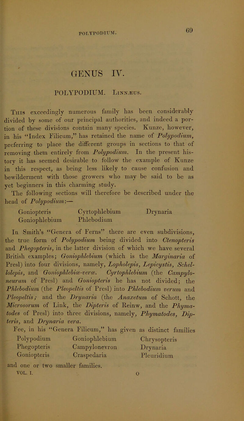 POT,Yl’OT)IUM. G9 GENUS IV. POLYPODIUM. Linn^us, This exceedingly numerous family has been considerably divided by some of our principal authorities, and indeed a por- tion of these divisions contain many species. Kunze, however, in his “Index Filicum,” has retained the name of Polypodium, preferring to place the different groups in sections to that of removing them entirely from Polypodium. In the present his- tory it has seemed desirable to follow the example of Kunze in this respect, as being less likely to cause confusion and bewilderment with those growers who may be said to be as yet beginners in this charming study. The following sections will therefore be described under the head of Polypodium\— Goniopteris Cyrtophlebium Drynaria Goniophlebium Phlebodiuin In Smith’s “Genera of Ferns” there are even subdivisions, the true form of Polypodium being divided into Ctenopteris and Phegopteris, in the latter division of which we have several British examples; Goniophlebium (which is the Marginaria of Presl) into four divisions, namely, Lopholepis, Lepicystis, Schel- lolepis, and Goniophlehioe-veroe. Cyrtophlebium (the Campylo- neurum of Presl) and Goniopteris he has not divided; the Phlebodium (the Pleopeltis of Presl) into Phlebodium verum and Pleopeltis; and the Drynaria (the Anaxetum of Schott, the Microsorum of Link, the Dipteris of Eeinw, and the Phyma- todes of Presl) into three divisions, namely, Phymatodes, Dip- teris, and Drynaria vera. Fee, in his “Genera Filicum,” has given as distinct families Polypodium Goniophlebium Chrysopteris Phegopteris Campylonevron Drynaria Goniopteris Craspedaria Pleuridium and one or two smaller families. VOL. I. 0