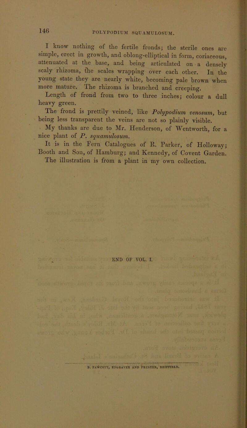 POLYPOmUM SQL'AMULOSUM. ^ I know nothing of the fertile fronds; the sterile ones are simple, erect in growth, and oblong-elliptical in form, coriaceous, attenuated at the base, and being articulated on a densely scaly rhizoma, tire scales wrapping over each other. In the young state they are nearly white, becoming pale brown when more mature. The rhizoma is branched and creeping. Length of frond from two to three inches; colour a dull heavy green. The frond is prettily veined, like Polypodimn venosum, but being less transparent the veins are not so plainly visible. . My thanks are due to Mr. Henderson, of Wentworth, for a nice plant of P. squamulosmn. It is in the Fern Catalogues of R. Parker, of Holloway; Booth and Son, of Hamburg; and Kennedy, of Covent Garden. The illustration is from a plant in my own collection. END OF VOL. I. I B. t'AN^’CRTT, ENunAVER AND PRINTER, DRIFFIELD.