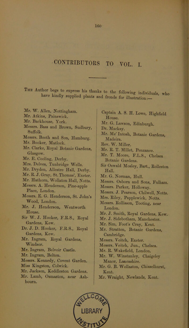 IGO CONTRIBUTORS TO VOL. I. The begs to express his thanks to the Mowing individuals, who have kindly supplied plants and fronds for illustration:— Mr. W. Allen, Nottingham. Mr. Atkins, Painswick. Mr. Backhouse, York. Messrs. Bass and Brown, Sudbury, Suffolk. Messrs. Booth and Son, Hamburg. Mr. Booker, Matlock. Mr. Clarke, Royal Botanic Gardens, Glasgow. Mr. E. Cooling, Derby. Mrs. Delves, Tunbridge Wells. Mr. Dry den, AUestre Hall, Derby. Mr. R. J. Gray, St. Thomas’, Exeter. Mr. Hathorn, Wollaton Hall, Notts. Messrs. A. Henderson, Pine-apple Place, London. Messrs. E. G. Henderson, St. John’s Wood, London. Mr. J. Henderson, Wentworth House. Sir W. J. Hooker, F.R.S., Royal Gardens, Kew. Dr. J. D. Hooker, E.R.S., Royal Gardens, Kew. Mr. Ingram, Royal Gardens, Windsor. Mr. Ingram, Belvoir Castle. Mr. Ingram, Belton. Messrs. Kennedy, Co vent Garden. Miss Kingston, Colwick. Mr. Jackson, Keddleston Gardens. Mr. Lamb, Osmaston, near Ash- boui'n. Captain A. S. H. Lowe, Highfield House. Mr. G. Lawson, Edinburgh. Dr. Mackay. Mr. Me Intosh, Botanic Gardens, Madeira. Rev. W. Miller. Mr. R. T. Millet, Penzance. Mr. T. Moore, E.L.S., Chelsea Botanic Gardens. Sir Oswald Mosley, Bart., RoUeston Hall. Mr. G. Norman, Hull. Messrs. Osborn and Sons, Fulham. Messrs. Parker, Holloway. Messrs. J. Pearson, Chilwell, Notts. Mrs. Riley, Papplewick, Notts. Messrs. Rollisson, Tooting, near London. Mr. J. Smith, Royal Gardens, Kew. Mr. J. Sidebotham, Manchester. Mr. Sim, Foot’s Cray, Kent. Mr. Stratton, Botanic Gardens, Cambridge. Messrs. Veitch, Exeter. Messrs. Veitch, Jvm., Chelsea. Mr. R. Wakeheld, London. Mr. W. Winstanlcy, Chaigeley Manor, Lancashire. Mr. G. B. Wollaston, Chisselhurst, Kent. Mr. Wraight, Newlands, Kent.