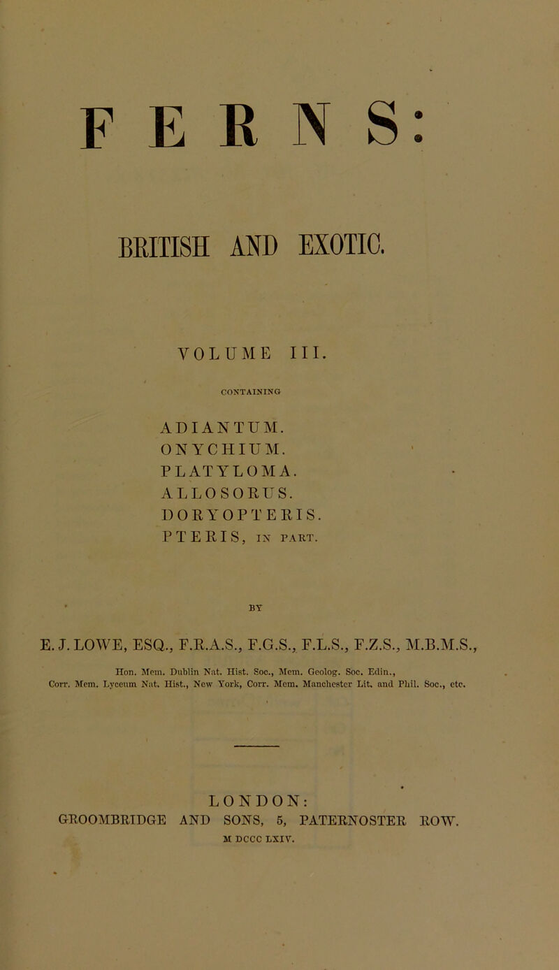 FERNS: BRITISH AND EXOTIC. VOLUME III. CONTAINING ADIANTUM. ON YCHIUXr. PLATYLOMA. ALLOSORUS. DORYOPTERIS. PTERIS, IN PART. E. J. LOWE, ESQ., F.R.A.S., F.G.S., F.L.S., F.Z.S., Hon. Mem. Dublin Nat. Hist. Soc., Mem. Geolog. Soc. Edin., Corr. Mem. Lyceum Nat. Hist., New York, Corr. Mem. Manchester Lit. and Phil. Soc., etc. LONDON: G-ROOMBRIDGE AND SONS, 6, PATERNOSTER ROW. M DCCC LXIV.