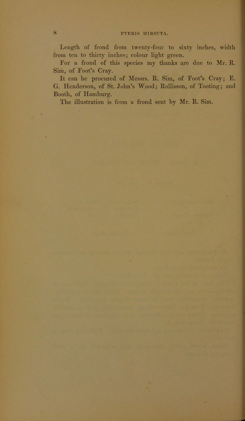 Lengtli of frond from twenty-four to sixty inches, width from ten to thirty inches; colour light green. For a frond of this species my thanks are due to Mr. R. Sim, of Foot’s Cray. It can he procured of Messrs. R. Sim, of Foot’s Cray; E. G. Henderson, of St. John’s Wood; Rollisson, of Tooting; and Booth, of Hamburg. The illustration is from a frond sent by Mr. R. Sim.