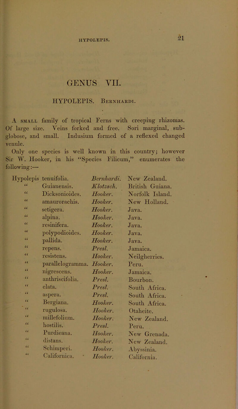 GENUS VII. HYPOLEPIS. Bernhardt. A small family of tropical Ferns with creeping- rhizomas. Of large size. Veins forked and free. Sori marginal, sub- globose, and small. Indusium formed of a reflexed changed venule. Only one species is well known in this country; however Sir W. Hooker, in his “Species Filicum,” enumerates the following:— Hypolepis tenuifolia. Bernhardi. New Zealand. 66 Guianensis. Klotzsch. British Guiana. 66 Dicksonioides. Hooker. Norfolk Island. 66 amaurorachis. Hooker. New Holland. 66 setigera. Hooker. Java. 66 alpina. Hooker. Java. 66 resinifera. Hooker. Java. 66 polypodioides. Hooker. Java. 66 pallida. Hooker. Java. 66 repens. Presl. J amaica. 66 resistens. Hooker. Neilglierries. 66 parallelogramma. Hooker. Peru. 66 nigrescens. Hooker. J amaica. 66 anthriscifolia. Presl. Bourbon. 66 elata. Presl. South Africa. 66 aspera. Presl. South Africa. 66 Bergiana. Hooker. South Africa. 66 rugulosa. Hooker. Otaheite. 66 millefolium. Hooker. New Zealand. 66 hostilis. Presl. Peru. 66 Purdieana. Hooker. New Grenada. 66 distans. Hooker. New Zealand. (6 Schimperi. Hooker. Abyssinia. 66