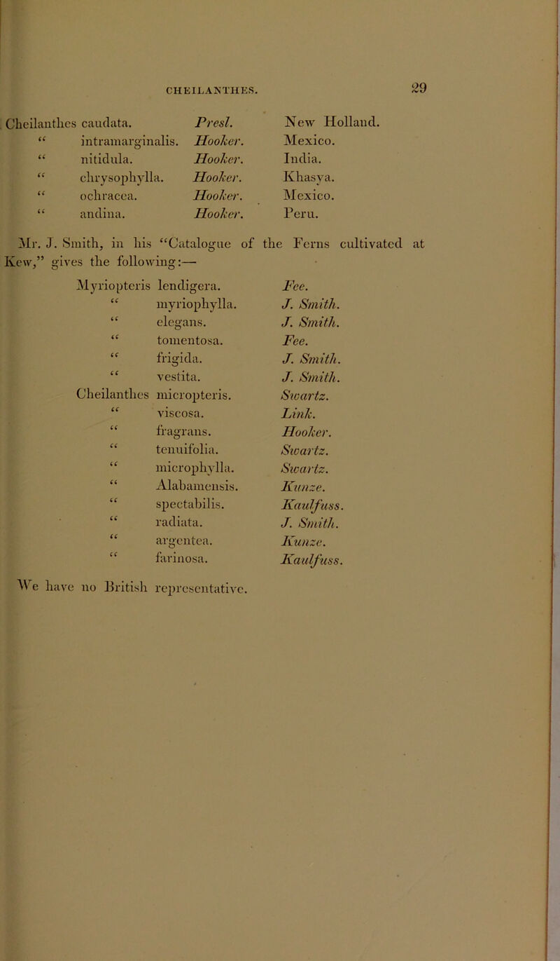 29 Cheilanthes caudata. Presl. New Holland. “ intramarginalis. Hooker. Mexico. “ nitidula. Hooker. India. “ chrysophylla. Hooker. Khasva. “ ochracca. Hooker. Mexico. “ andina. Hooker. Peru. Mr. J. Smith, in his “Catalogue of the Ferns cultivated at Kew,” gives the following:— Myriopteris lendigera. Fee. CC myriophylla. J. Smith. iC elegans. J. Smith. iC tomentosa. Fee. (C frigida. J. Smith. cc vestita. J. Smith. Cheilanthes micropteris. Sioartz. 6 ( viscosa. Link. 6( fragrans. Hooker. C6 tenuifolia. Swartz. U microphylla. Swartz. (6 Alahamensis. Kunze. U spectabilis. Kaulfuss. a radiata. J. Smith. (( argentea. Kunze. c< farinosa. Kaulfuss. We have no British representative.