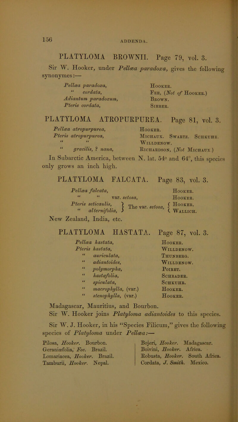 15G ADDENDA. PLATYLOMA BROWNII. Page 79, vol. 3. Sir AY. Plooker, under Pellcea paradox a, gives the following synonymes:— Pellceci paradoxa, “ cordata, Adiantum paradoxum, Pteris cordata, Hooker. Fee, [Not of Hookee.) Brown. SlEBER. PLATYLOMA ATROPURPUREA. Pellcea atropurpurea, Pteris atropurpurea. Page 81, vol. 3. Hookee. Michaux. Swartz. Schkuhk. AVilldenow. gracilis, P nana, Eichaedson, (Not Michaux.) In Subarctic America, between N. lat. 54° and 64°, this species only grows an inch high. PLATYLOMA FALCATA. Pellcea falcata, Page 83, vol. 3. Hooker. Hooker. Pteris seticaulis, \ Thp ^ I Hooker. AYallich. var. setosa, „ j, | The var. setosa, [ aiternijolia, ) L New Zealand, India, etc. PLATYLOMA HASTATA. Page 87, vol. 3. Pellcea hastata, Pteris hastata, “ auriculata, “ adiantoides, “ polymorpha, “ hastcefolia, “ spiculata, “ macrophylla, (var.) “ stenophylla, (var.) Hooker. AVilldenow. Thunberg. AVilldenow. Poiret. Schrader. Schkuhr. Hooker. Hooker. Madagascar, Mauritius, and Bourbon. Sir AY. Hooker joins Platyloma adiantoides to this species. Sir AY. J. Hooker, in his “Species Filicum,” gives the following species of Platyloma under Pellcea:— Pilosa, Hooker. Bourbon. Geranirofolia, Fee. Brazil. Lomariaeea, Hooker. Brazil. Tamburii, Hooker. Nepal. Bojeri, Hooker. Madagascar. Boivini, Hooker. Africa. Eobusta, Hooker. South Africa. Cordata, J. Smith. Mexico.