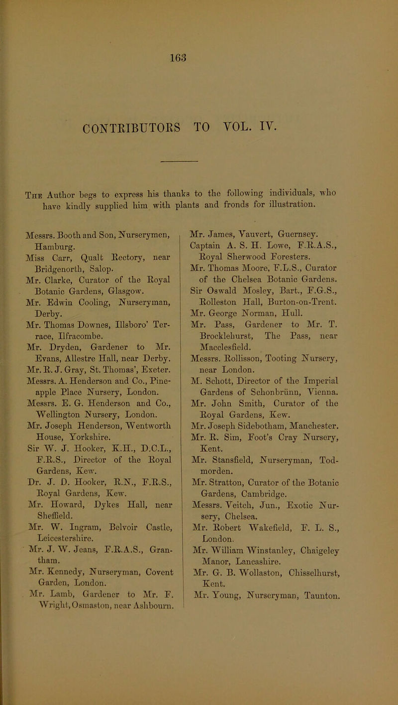 CONTRIBUTORS TO VOL. IY. TnE Author begs to express his thanks to the following individuals, who have kindly supplied him with, plants and fronds for illustration. Messrs. Booth and Son, Nurserymen, Hamburg. Miss Carr, Qualt Rectory, near Bridgenorth, Salop. Mr. Clarke, Curator of the Royal Botanic Gardens, Glasgow. Mr. Edwin Cooling, Nurseryman, Derby. Mr. Thomas Downes, Illsboro’ Ter- race, Ilfracombe. Mr. Dryden, Gardener to Mr. Evans, Allestre Hall, near Derby. Mr. R. J. Gray, St. Thomas’, Exeter. Messrs. A. Henderson and Co., Pine- apple Place Nursery, London. Messrs. E. G. Henderson and Co., Wellington Nursery, London. Mr. Joseph Henderson, Wentworth House, Yorkshire. Sir W. J. Hooker, K.H., D.C.L., F.R.S., Director of the Royal Gardens, Kew. Dr. J. D. Hooker, R.N., E.R.S., Royal Gardens, Kew. Mr. Howard, Dykes Hall, near Sheffield. Mr. W. Ingram, Belvoir Castle, Leicestershire. Mr. J. W. Jeans, F.R.A.S., Gran- tham. Mr. Kennedy, Nurseryman, Covent Garden, London. Mr. Lamb, Gardener to Mr. E. Wright, Osinas ton, near Ashbourn. Mr. James, Yauvert, Guernsey. Captain A. S. H. Lowe, E.R.A.S., Royal Sherwood Foresters. Mr. Thomas Moore, F.L.S., Curator of the Chelsea Botanic Gardens. Sir Oswald Mosley, Bart., F.G.S., Rolleston Hall, Burton-ou-Trent. Mr. George Norman, Hull. Mr. Pass, Gardener to Mr. T. Brocklehurst, The Pass, near Macclesfield. Messrs. Rollisson, Tooting Nursery, near London. M. Schott, Director of the Imperial Gardens of Schonbriinn, Vienna. Mr. John Smith, Curator of the Royal Gardens, Kew. Mr. Joseph Sidebotham, Manchester. Mr. R. Sim, Foot’s Cray Nursery, Kent. Mr. Stansfield, Nurseryman, Tod- morden. Mr. Stratton, Curator of the Botanic Gardens, Cambridge. Messrs. Veitch, Jun., Exotic Nur- sery, Chelsea. Mr. Robert Wakefield, F. L. S., London. Mr. William Winstanley, Chaigeley Manor, Lancashire. Mr. G. B. Wollaston, Chissclliurst, Kent. Mr. Young, Nurseryman, Taunton.