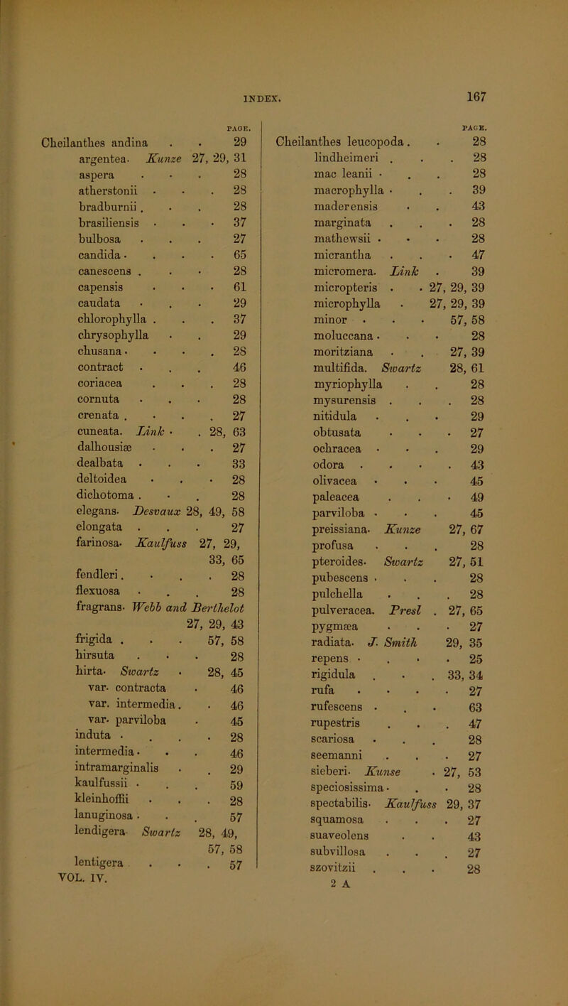 PAGE. Cbeilantbes andina . . 29 argentea. Kunze 27, 29, 31 aspera ... 28 atberstonii ... 28 bradburnii... 28 brasiliensis ... 37 bulbosa ... 27 Candida.... 65 canescens ... 28 capensis . • • 61 caudata ... 29 cklorophylla ... 37 cbrysopbylla . . 29 cbusana • • • . 28 contract ... 46 coriacea ... 28 cornuta ... 28 crenata .... 27 cuneata. Link • . 28, 63 dalbousiae ... 27 dealbata ... 33 deltoidea • . • 28 dicbotoma ... 28 elegans- Desvaux 28, 49, 58 elongata ... 27 farinosa- Kaulfuss 27, 29, 33, 65 fendleri.... 28 flexuosa ... 28 fragrans- Webb and Berthelot 27, 29, 43 frigida ... 57, 58 birsuta ... 28 birta- Swartz • 28, 45 var- contracta . 46 var. intermedia. . 46 var. parviloba . 45 induta .... 28 intermedia... 45 intramarginalis . . 29 kaulfussii ... 59 kleinboffii • . . 28 lanuginosa... 57 lendigera Swartz 28, 49, 57, 58 lentigera . . . 57 VOL. IV. PAGE. Cbeilantbes leucopoda. . 28 lindbeimeri ... 28 mac leanii ... 28 macropbylla ... 39 maderensis . . 43 marginata ... 28 matbewsii ... 28 micrantba ... 47 micromera. Link . 39 micropteris . . 27, 29, 39 micropbylla . 27, 29, 39 minor • • • 57, 58 moluccana... 28 moritziana . . 27, 39 multifida. Swartz 28, 61 myriopbylla . . 28 mysurensis ... 28 nitidula ... 29 obtusata ... 27 ocbracea • 29 odora . . • .43 olivacea ... 45 paleacea ... 49 parviloba ... 45 preissiana- Kunze 27, 67 profusa ... 28 pteroides- Stvartz 27, 51 pubescens ... 28 pulcbella ... 28 pulveracea. Presl . 27, 65 pygmtea ... 27 radiata. J. Smith 29, 35 repens .... 25 rigidula . . . 33, 34 rufa .... 27 rufescens ... 63 rupestris ... 47 scariosa ... 28 seemanni ... 27 sieberi- Kicnse . 27, 53 speciosissima... 28 spectabilis- Kautfuss 29, 37 squamosa ... 27 suaveolens . . 43 subvillosa ... 27 szovitzii ... 28 2 A