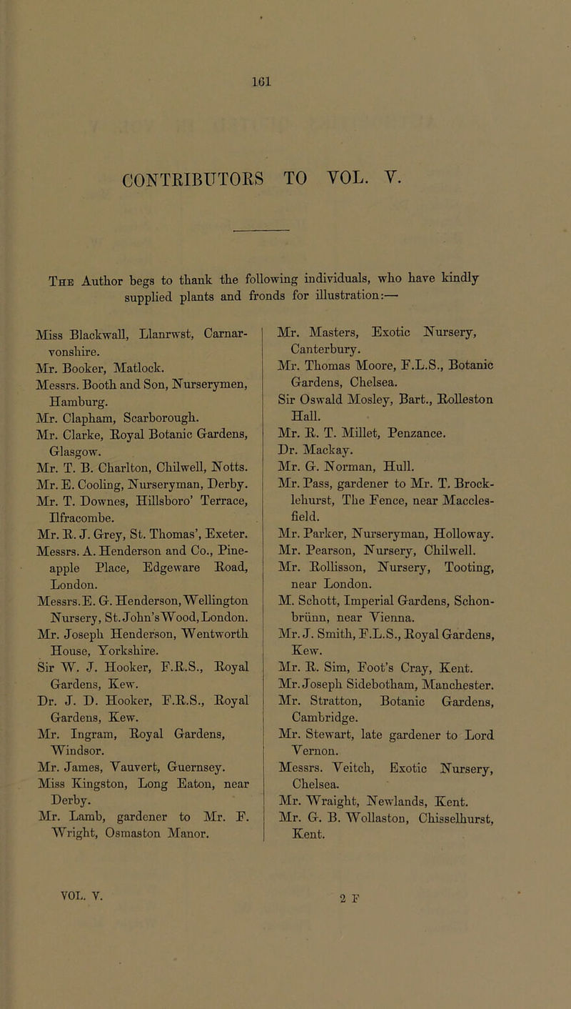 CONTRIBUTORS TO VOL. V. The Author begs to thank the following individuals, who have kindly supplied plants and fronds for illustration:— Miss Blackwall, Llanrwst, Carnar- vonshire. Mr. Booker, Matlock. Messrs. Booth and Son, Nurserymen, Hamburg. Mr. Clapham, Scarborough. Mr. Clarke, Royal Botanic Gardens, Glasgow. Mr. T. B. Charlton, Chilwell, Notts. Mr. E. Cooling, Nurseryman, Derby. Mr. T. Downes, Hillsboro’ Terrace, Ilfracombe. Mr. R. J. Grey, St. Thomas’, Exeter. Messrs. A. Henderson and Co., Pine- apple Place, Edgeware Road, London. Messrs.E. G. Henderson, Wellington Nursery, St. John’s Wood, London. Mr. Joseph Henderson, Wentworth House, Yorkshire. Sir W. J. Hooker, E.R.S., Royal Gardens, Kew. Dr. J. D. Hooker, F.R.S., Royal Gardens, Kew. Mr. Ingram, Royal Gardens, Windsor. Mr. James, Yauvert, Guernsey. Miss Kingston, Long Eaton, near Derby. Mr. Lamb, gardener to Mr. E. Wright, Osmaston Manor. Mr. Masters, Exotic Nursery, Canterbury. Mr. Thomas Moore, E.L.S., Botanic Gardens, Chelsea. Sir Oswald Mosley, Bart., Rolleston Hall. Mr. R. T. Millet, Penzance. Dr. Mackay. Mr. G. Norman, Hull. Mr. Pass, gardener to Mr. T. Brock- lehurst. The Fence, near Maccles- field. Mr. Parker, Nurseryman, Holloway. Mr. Pearson, Nursery, Chilwell. Mr. Rollisson, Nurseiy, Tooting, near London. M. Schott, Imperial Gardens, Schon- briinn, near Vienna. Mr. J. Smith, F.L.S., Royal Gardens, Kew. Mr. R. Sim, Foot’s Cray, Kent. Mr. Joseph Sidebotham, Manchester. Mr. Stratton, Botanic Gardens, Cambridge. Mr. Stewart, late gardener to Lord Y ernon. Messrs. Yeitch, Exotic Nursery, Chelsea. Mr. Wraight, Newlands, Kent. Mr. G. B. Wollaston, Chisselhurst, Kent. 2 F VOL. V.