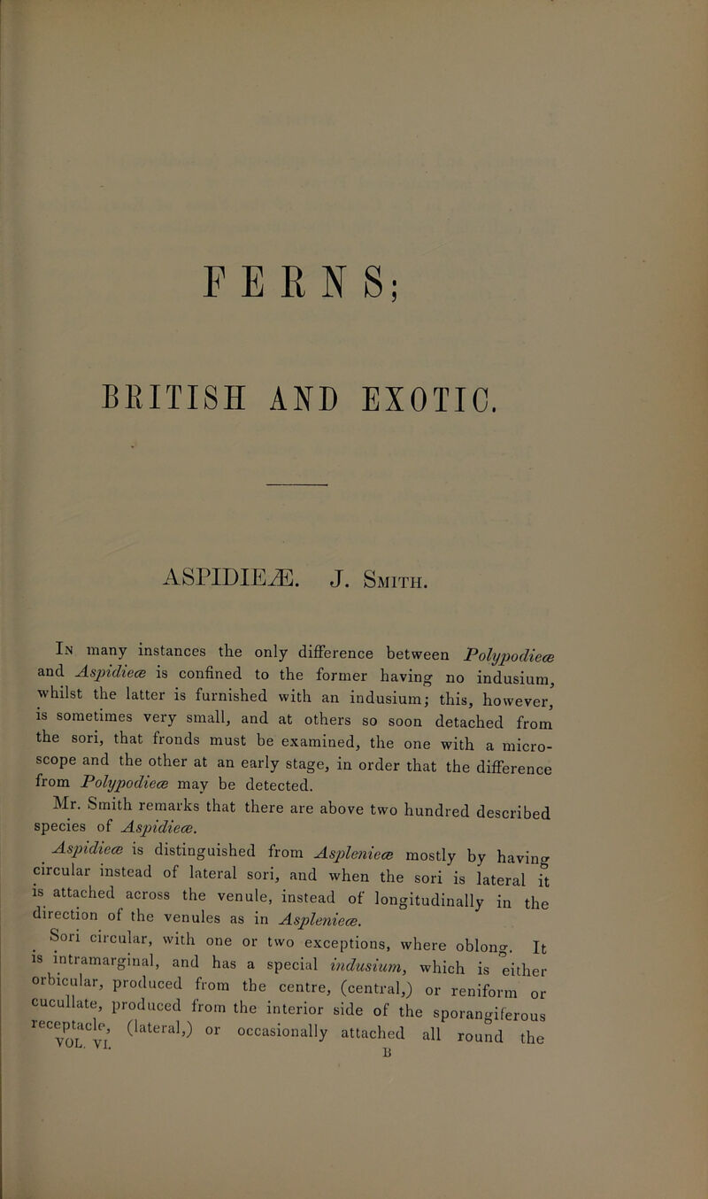 FERNS; BRITISH AND EXOTIC. ASPIDIEPE. J. Smith. In many instances tlie only difference between P olypodiece and Aspidiece is confined to the former having no indusium, whilst the latter is furnished with an indusium; this, however, is sometimes very small, and at others so soon detached from the sori, that fronds must be examined, the one with a micro- scope and the other at an early stage, in order that the difference from Polypodiece may be detected. Mr. Smith remarks that there are above two hundred described species of Aspidiece. . -Aspidiece is distinguished from Aspleniece mostly by having circular instead of lateral sori, and when the sori is lateral it is attached across the venule, instead of longitudinally in the direction of the venules as in Aspleniece. . ci*'cujar> with one or two exceptions, where oblong. It is intramarginal, and has a special indusium, which is either orbicular, produced from the centre, (central,) or reniform or cucullate, produced from the interior side of the sporangiferous receptacle (lateral,) or occasionally attached all round the ' 11