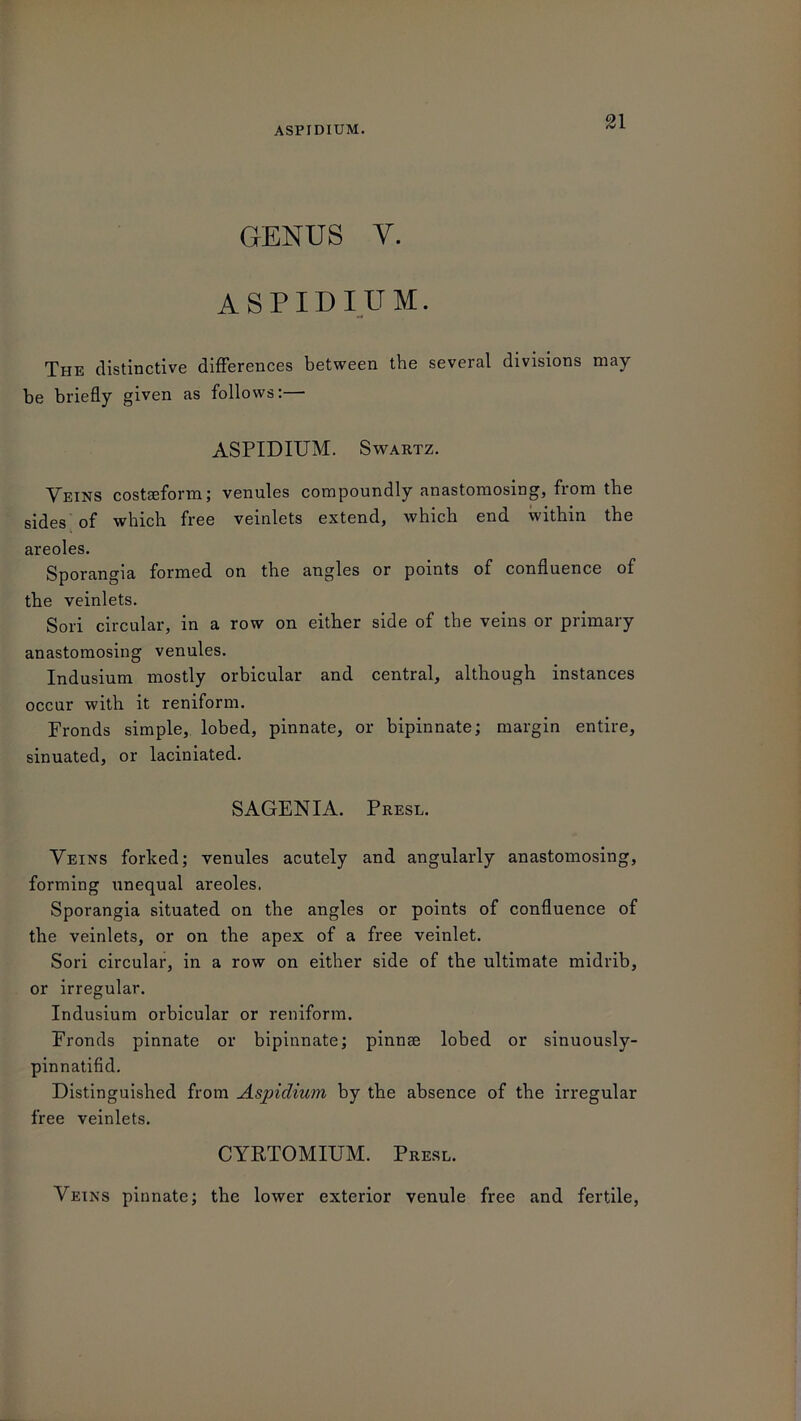 GENUS V. ASPIDIUM. The distinctive differences between the several divisions may be briefly given as follows:— ASPIDIUM. Swartz. Veins costaeform; venules compoundly anastomosing, from the sides of which free veinlets extend, which end within the areoles. Sporangia formed on the angles or points of confluence of the veinlets. Sori circular, in a row on either side of the veins or primary anastomosing venules. Indusium mostly orbicular and central, although instances occur with it reniform. Fronds simple, lobed, pinnate, or bipinnate; margin entire, sinuated, or laciniated. SAGENIA. Presl. Veins forked; venules acutely and angularly anastomosing, forming unequal areoles. Sporangia situated on the angles or points of confluence of the veinlets, or on the apex of a free veinlet. Sori circular, in a row on either side of the ultimate midrib, or irregular. Indusium orbicular or reniform. Fronds pinnate or bipinnate; pinnae lobed or sinuously- pinnatifid. Distinguished from Aspiclium by the absence of the irregular free veinlets. CYRTOMIUM. Presl. Veins pinnate; the lower exterior venule free and fertile,