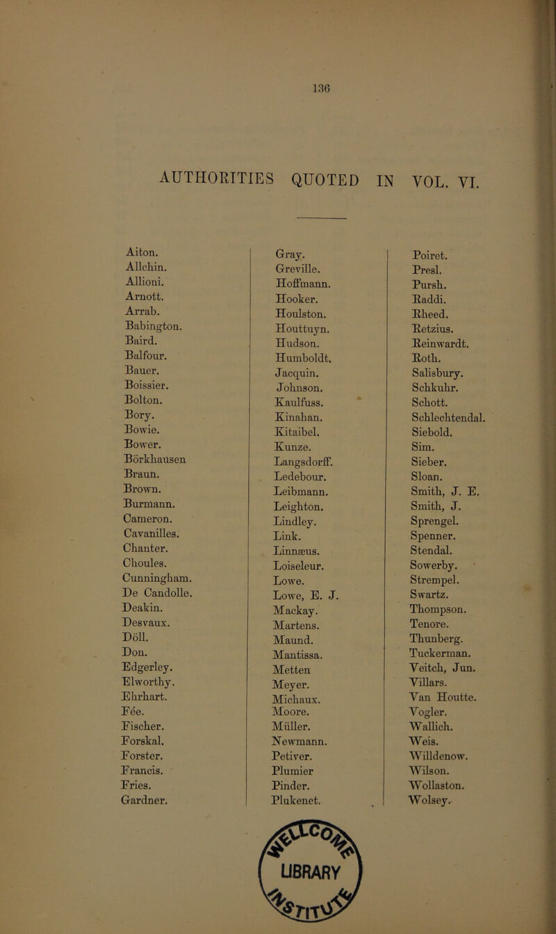 AUTHORITIES QUOTED IN VOL. VI. Aiton. Gray. Poiret. Allchin. Greville. Presl. Allioni. Hoffmann. Pursh. Arnott. Hooker. Baddi. Arrab. Houlston. Bheed. Babington. Houttuyn. Betzius. Baird. Hudson. Beinwardt. Balfour. Humboldt. Both. Bauer. Jacquin. Salisbury. Boissier. Johnson. Schkuhr. Bolton. Kaulfuss. Schott. Bory. Kinahan. Schlechtendal. Bowie. Kitaibel. Siebold. Bower. Ivunze. Sim. Borkhausen Langsdorff. Sieber. Braun. Ledebour. Sloan. Brown. Leibmann. Smith, J. E. Burmann. Leighton. Smith, J. Cameron. Lindley. Sprengel. Cavanilles. Link. Spenner. Chanter. Linnseus. Stendal. Cboules. Loiseleur. Sowerby. Cunningham. Lowe. Strempel. De Candolle. Lowe, E. J. Swartz. Deakin. Mackay. Thompson. Desvaux. Martens. Tenore. Doll. Maund. Thunberg. Don. Mantissa. Tuckerman. Edgerley. Metten Veitch, Jun. Elworthy. Meyer. Yillars. Ehrhart. Michaux. Van Houtte. Fee. Moore. Vogler. Fischer. Muller. Wallich. Forskal. Newmann. Weis. Forster. Petiver. Willdenow. Francis. Plumier Wilson. Fries. Pinder. Wollaston. Gardner. Plukenet. Wolsey.