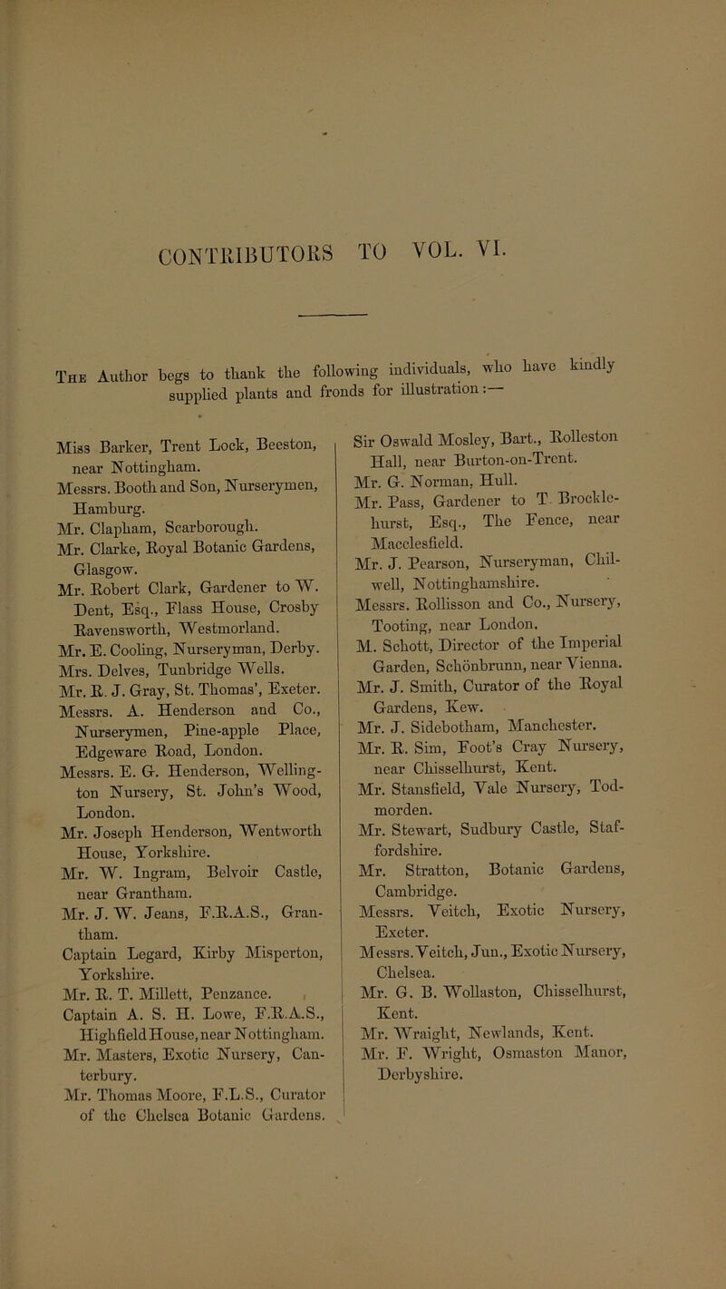 CONTRIBUTORS TO VOL. VI. The Author begs to tliauk the following individuals, who have kindly supplied plants and fronds for illustration:— Miss Barker, Trent Lock, Beeston, near Nottingham. Messrs. Booth and Son, Nurserymen, Hamburg. Mr. Clapham, Scarborough. Mr. Clarke, Eoyal Botanic Gardens, Glasgow. Mr. Eobert Clark, Gardener to W. Dent, Esq., Flass House, Crosby Eavensworth, Westmorland. Mr. E. Cooling, Nurseryman, Derby. Mrs. Delves, Tunbridge Wells. Mr. E. J. Gray, St. Thomas’, Exeter. Messrs. A. Henderson and Co., Nurserymen, Pine-apple Place, Edgeware Eoad, London. Messrs. E. G. Henderson, Welling- ton Nursery, St. John’s Wood, London. Mr. Joseph Henderson, Wentworth House, Yorkshire. Mr. W. Ingram, Belvoir Castle, near Grantham. Mr. J. W. Jeans, F.E.A.S., Gran- tham. Captain Legard, Kirby Misperton, Yorkshire. Mr. E. T. Millett, Penzance. Captain A. S. H. Lowe, E.E.A.S., Highfield House, near N ottingham. Mr. Masters, Exotic Nursery, Can- terbury. Mr. Thomas Moore, F.L.S., Curator of the Chelsea Botanic Gardens. Sir Oswald Mosley, Bart., Eolleston Hall, near Burton-on-Trcnt. Mr. G. Norman, Hull. Mr. Pass, Gardener to T Brockle- hurst, Esq., The Fence, near Macclesfield. Mr. J. Pearson, Nurseryman, Chil- well, Nottinghamshire. Messrs. Eollisson and Co., Nursery, Tooting, near London. M. Schott, Director of the Imperial Garden, Schonbrunn, near Vienna. Mr. J. Smith, Curator of the Eoyal Gardens, Kew. Mr. J. Sidebotham, Manchester. Mr. E. Sim, Foot’s Cray Nursery, near Chisselhurst, Kent. Mr. Stansfield, Vale Nursery, Tod- morden. Mr. Stewart, Sudbury Castle, Staf- fordshire. Mr. Stratton, Botanic Gardens, Cambridge. Messrs. Veitch, Exotic Nursery, Exeter. Messrs. Veitch, Jun., Exotic Nursery, Chelsea. Mr. G. B. Wollaston, Chisselhurst, Kent. Mr. Wraight, Newlands, Kent. Mr. F. Wright, Osmaston Manor, Derbyshire.