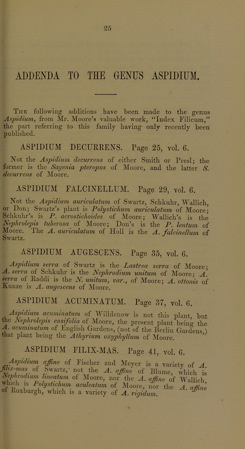 ADDENDA TO THE GENUS ASPIDIUM. The following additions have been made to the genus Aspidium, from Mr, Moore’s valuable work, ^‘Index Filicum,” the part referring to this family having only recently been published. ASPIDIUM DECUERENS. Page 25, vol. 6. Not the Aspidiicm decurrens of either Smith or Presl; the former is the Sagenia pteropus of Moore, and the latter S. decurrens of Moore. ASPIDIUM FALCINELLUM. Page 29, vol. 6. Not the Aspidium auricidatum of Swartz, Schkuhr, Wallich, or Don; Swartz’s plant is Polystichum auriculatum of Moore; Schkuhr’s is P. acrosticlioides of Moore; Wallich’s is the Nephrolepis tuherosa of Moore; Don’s is the P. lentum of Moore. The A. auricidatum of Holl is the A. falcinellum of Swartz. ASPIDIUM AUGESCENS. Page 35, vol. 6. Aspidium serra of Swartz is the Lastrea serra of Moore; A. serra of Schkuhr is the Nephrodium unitum of Moore; A. serra of^ Raddi is the N. unitum, var., of Moore; A. ottonis of Kunze is A. augescens of Moore. ASPIDIUM ACUMINATUM. Page 37, vol. 6. Aspidium acuminatum of Willdenow is not this plant but the Nephrolepis ensifolia of Moore, the present plant bein^ the A. acuminatum of English Gardens, (not of the Berlin Gardens ) that plant being the Athyrium oxyphylium of Moore. ^ ASPIDIUM FILIX-MAS. Page 41, vol. 6. Aspidium affine of Fischer and Meyer is a variety of A Jdix-mas oi Swartz,’ not the A. affine of Blume, which is Nephrodium hneatum of Moore, nor the A. affine of Wallich Avluch 1^3 lolystichum aculeatum of Moore, nor the A affine ol Roxburgh, which is a variety of A. rigidum. '