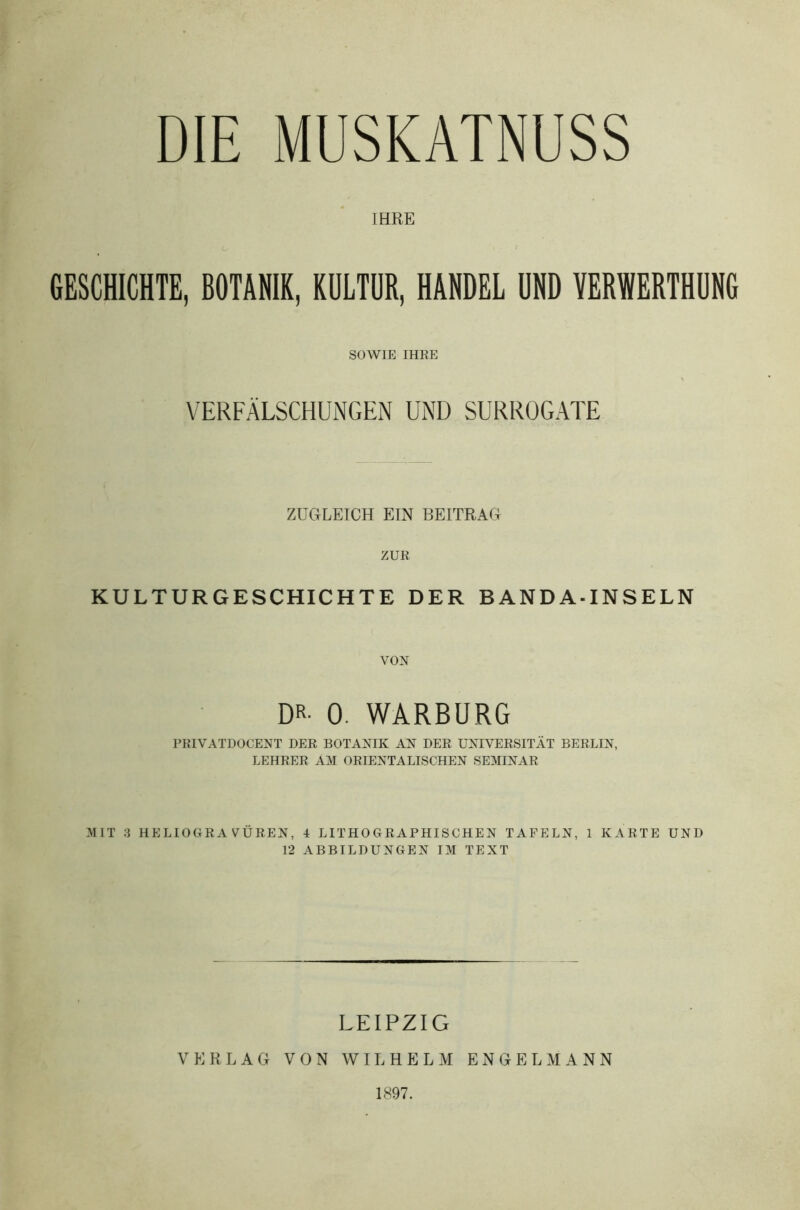 DIE MUSKATNUSS IHRE GESCHICHTE, BOTANIK, KULTUR, HANDEL UND YER1NERTHUNG SOWIE IHRE VERFÄLSCHUNGEN UND SURROGATE ZUGLEICH EIN BEITRAG ZUR KULTURGESCHICHTE DER BANDA-INSELN DR- 0. WARBURG PRIVATDOCENT DER BOTANIK AN DER UNIVERSITÄT BERLIN, LEHRER AM ORIENTALISCHEN SEMINAR MIT 3 HELIOGRAVÜREN, i LITHOGRAPHISCHEN TAFELN, 1 KARTE UND 12 ABBILDUNGEN IM TEXT LEIPZIG VERLAG VON WILHELM ENGELMANN 1897.