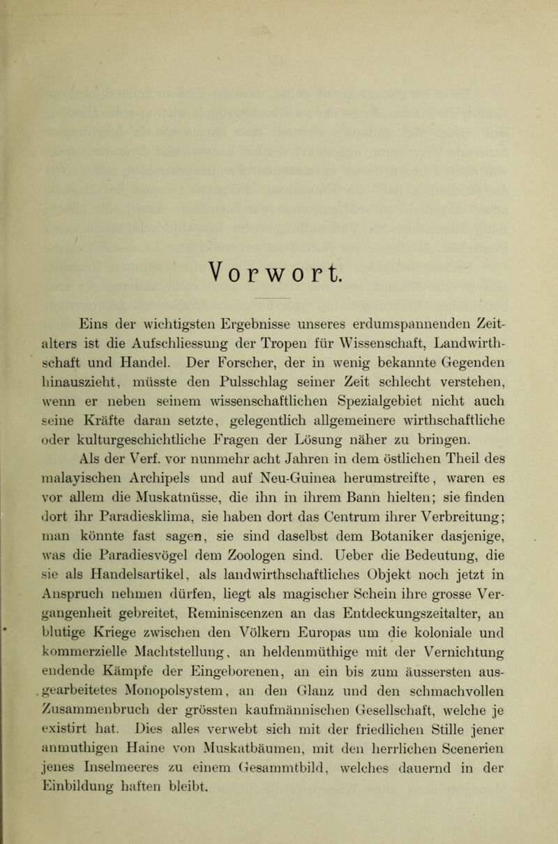 Vorwort. Eins der wichtigsten Ergebnisse unseres erdumspannenden Zeit- alters ist die Auf Schliessung der Tropen für Wissenschaft, Landwirt- schaft und Handel. Der Forscher, der in wenig bekannte Gegenden hinauszieht, müsste den Pulsschlag seiner Zeit schlecht verstehen, wenn er neben seinem wissenschaftlichen Spezialgebiet nicht auch seine Kräfte daran setzte, gelegentlich allgemeinere wirtschaftliche oder kulturgeschichtliche Fragen der Lösung näher zu bringen. Als der Verf. vor nunmehr acht Jahren in dem östlichen Theil des malayischen Archipels und auf Neu-Guinea herumstreifte, waren es vor allem die Muskatnüsse, die ihn in ihrem Bann hielten; sie finden dort ihr Paradiesklima, sie haben dort das Centrum ihrer Verbreitung; man könnte fast sagen, sie sind daselbst dem Botaniker dasjenige, was die Paradiesvögel dem Zoologen sind. Ueber die Bedeutung, die sie als Handelsartikel, als landwirtschaftliches Objekt noch jetzt in Anspruch nehmen dürfen, liegt als magischer Schein ihre grosse Ver- gangenheit gebreitet, Reminiscenzen an das Entdeckungszeitalter, an blutige Kriege zwischen den Völkern Europas um die koloniale und kommerzielle Machtstellung, an heldenmütige mit der Vernichtung endende Kämpfe der Eingeborenen, an ein bis zum äussersten aus- gearbeitetes Monopolsystem, an den Glanz und den schmachvollen Zusammenbruch der grössten kaufmännischen Gesellschaft, welche je existirt hat. Dies alles verwebt sich mit der friedlichen Stille jener anmutigen Haine von Muskatbäumen, mit den herrlichen Scenerien jenes Inselmeeres zu einem Gesammtbild, welches dauernd in der Einbildung haften bleibt.