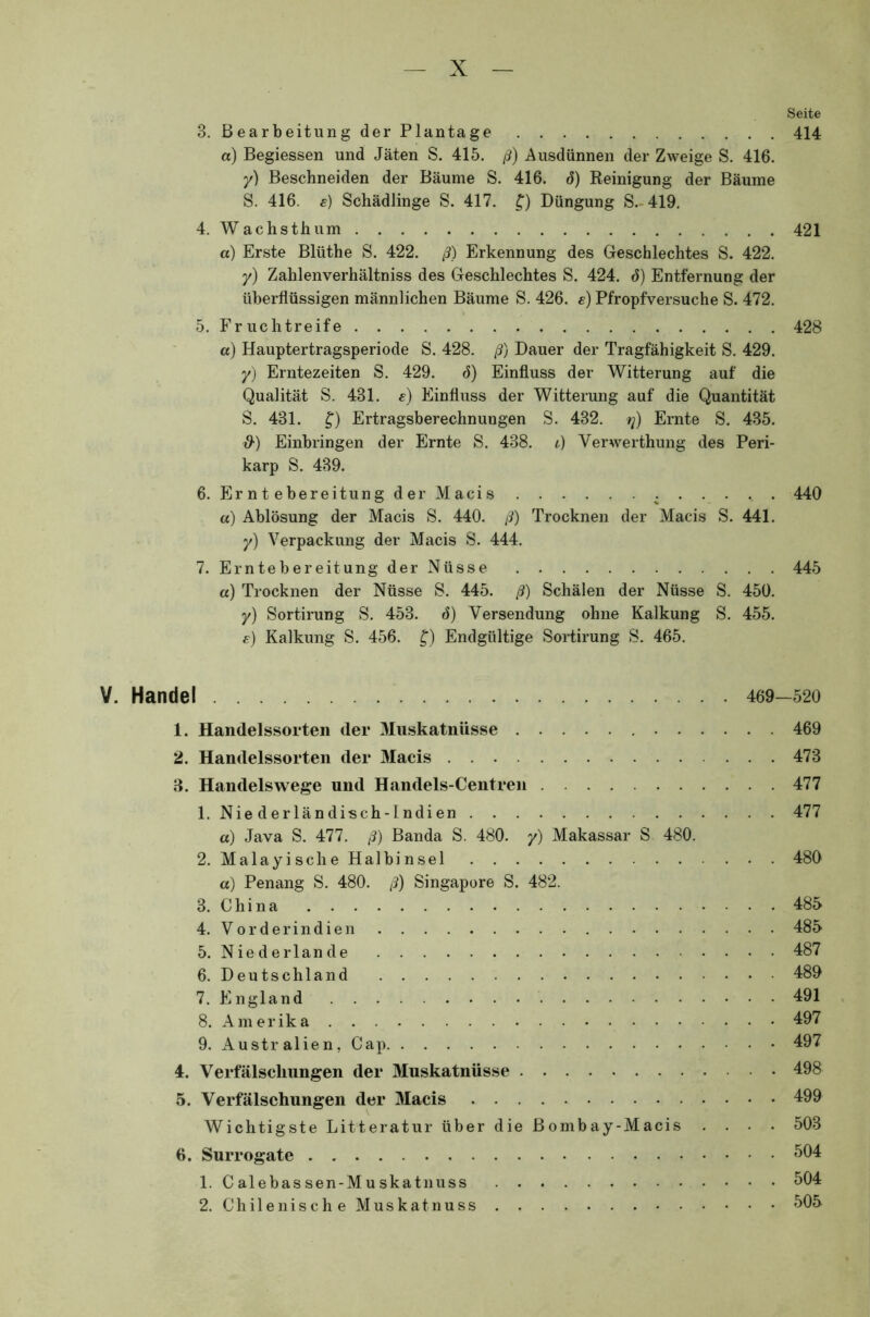 Seite 3. Bearbeitung der Plantage 414 a) Begiessen und Jäten S. 415. ß) Ausdünnen der Zweige S. 416. y) Beschneiden der Bäume S. 416. 6) Reinigung der Bäume S. 416. s) Schädlinge S. 417. £) Düngung S.-419. 4. Wachsthum 421 a) Erste Blüthe S. 422. ß) Erkennung des Geschlechtes S. 422. y) Zahlenverhältniss des Geschlechtes S. 424. ö) Entfernung der überflüssigen männlichen Bäume S. 426. e) Pfropfversuche S. 472. 5. Fruchtreife 428 a) Hauptertragsperiode S. 428. ß) Dauer der Tragfähigkeit S. 429. y) Erntezeiten S. 429. d) Einfluss der Witterung auf die Qualität S. 431. e) Einfluss der Witterung auf die Quantität S. 431. £) Ertragsberechnungen S. 432. q) Ernte S. 435. &) Einbringen der Ernte S. 438. t) Verwerthung des Peri- karp S. 439. 6. Erntebereitung der Macis : 440 a) Ablösung der Macis S. 440. ß) Trocknen der Macis S. 441. y) Verpackung der Macis S. 444. 7. Erntebereitung der Nüsse 445 a) Trocknen der Nüsse S. 445. ß) Schälen der Nüsse S. 450. y) Sortirung S. 453. ö) Versendung ohne Kalkung S. 455. e) Kalkung S. 456. £) Endgültige Sortirung S. 465. V. Handel 469-520 1. Handelssorten der Muskatnüsse 469 2. Handelssorten der Macis 473 3. Handelswege und Handels-Centren 477 1. Nie derländisch-Indien 477 a) Java S. 477. ß) Banda S. 480. y) Makassar S 480. 2. Malayische Halbinsel 480 a) Penang S. 480. ß) Singapore S. 482. 3. China 485 4. Vorderindien 485 5. Niederlande 487 6. Deutschland 489 7. England 491 8. Amerika 497 9. Australien, Cap 497 4. Verfälschungen der Muskatnüsse 498 5. Verfälschungen der Macis 499 Wichtigste Litteratur über die Bombay-Macis .... 503 6. Surrogate 504 1. Calebassen-Muskatnuss 504 2. Chilenische Muskatnuss 505