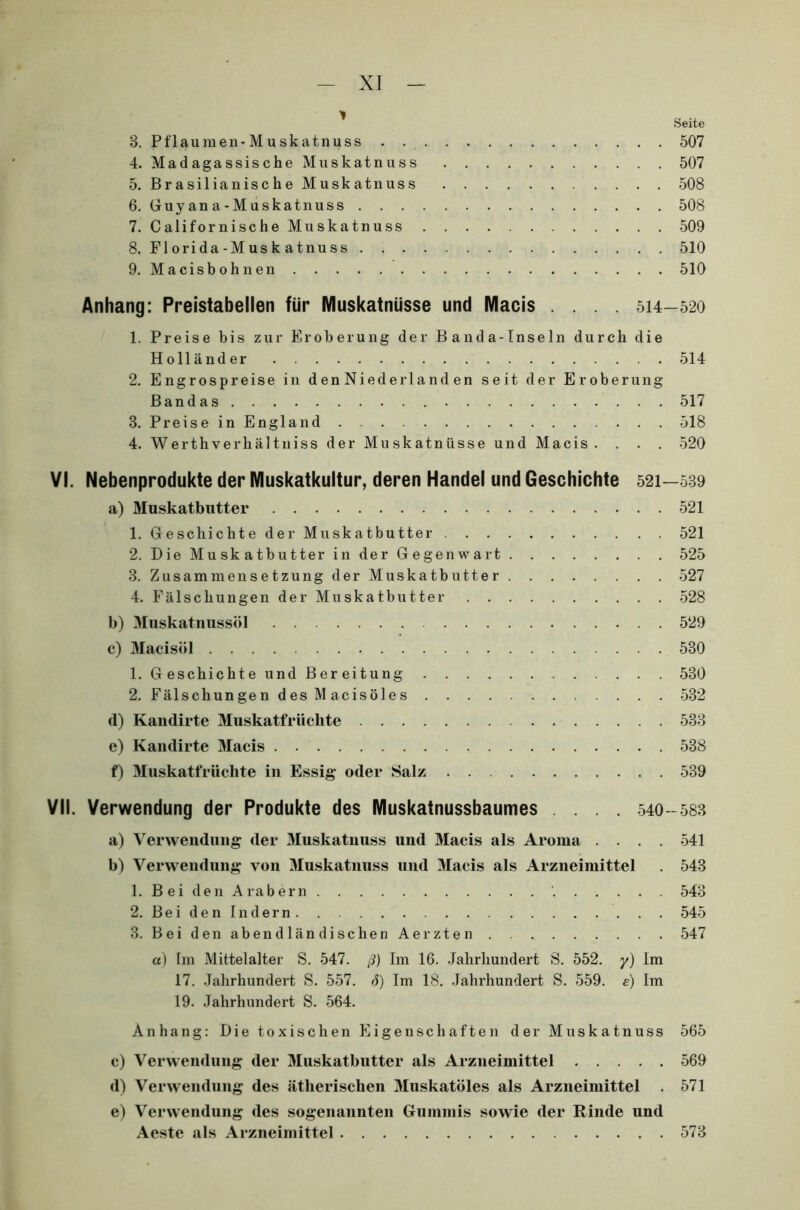 Seite 3. Pflaumen-Muskatnuss 507 4. Madagassische Muskatnuss 507 5. Brasilianische Muskatnuss 508 6. Guy an a-M uskatnuss 508 7. Californische Muskatnuss 509 8. Florida-Muskatnuss 510 9. Macisbohnen 510 Anhang: Preistabellen für Muskatnüsse und Macis .... 514-520 1. Preise bis zur Eroberung der Banda-Inseln durch die Holländer 514 2. Engrospreise in d en Niederland en seit der Eroberung Bandas 517 3. Preise in England 518 4. Werthverhältniss der Muskatnüsse und Macis. . . . 520 VI. Nebenprodukte der Muskatkultur, deren Handel und Geschichte 521—539 a) Muskatbutter 521 1. Geschichte der Muskatbutter 521 2. Die Muskatbutter in der Gegenwart 525 3. Zusammensetzung der Muskatbutter 527 4. Fälschungen der Muskatbutter 528 b) Muskatnussöl 529 c) Macisöl 530 1. Geschichte und Bereitung 530 2. Fälschungen desMacisöles 532 d) Kandirte Muskatfrüchte 533 e) Kandirte Macis 538 f) Muskatfriichte in Essig oder Salz 539 VII. Verwendung der Produkte des Muskatnussbaumes ... 540-583 a) Verwendung der Muskatnuss und Macis als Aroma .... 541 b) Verwendung von Muskatnuss und Macis als Arzneimittel . 543 1. Bei den Arabern '. 543 2. Bei den Indern 545 3. Beiden abendländischen Aerzten . 547 a) Im Mittelalter S. 547. ß) Im 16. Jahrhundert S. 552. y) Im 17. Jahrhundert S. 557. <5) Im 18. Jahrhundert S. 559. e) Im 19. Jahrhundert S. 564. Anhang: Die toxischen Eigenschaften der Muskatnuss 565 c) Verwendung der Muskatbutter als Arzneimittel 569 d) Verwendung des ätherischen Muskatöles als Arzneimittel . 571 e) Verwendung des sogenannten Gummis sowie der Rinde und Aeste als Arzneimittel 573