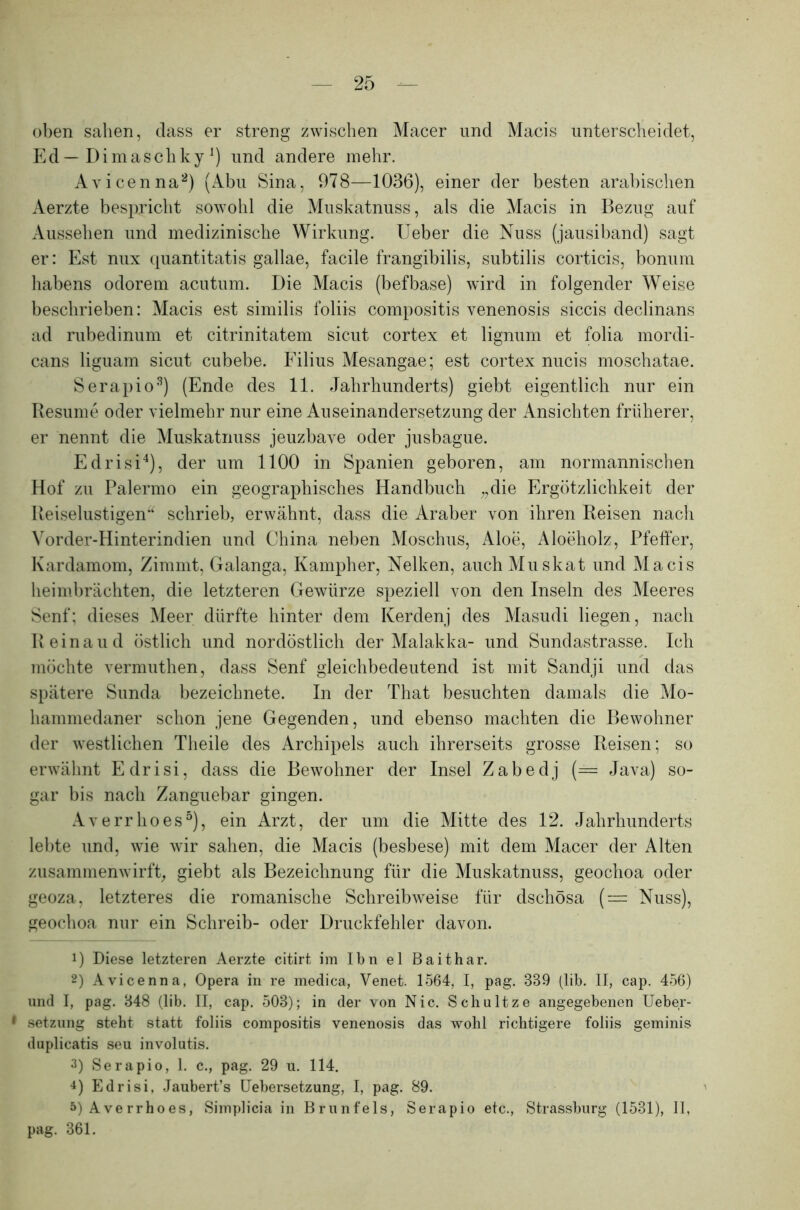 oben sahen, dass er streng zwischen Macer und Macis unterscheidet, Ed — DimaschkyJ) und andere mehr. Avicenna1 2 3) (Abu Sina, 978—1036), einer der besten arabischen Aerzte bespricht sowohl die Muskatnuss, als die Macis in Bezug auf Aussehen und medizinische Wirkung. Ueber die Nuss (jausiband) sagt er: Est nux quantitatis gallae, facile frangibilis, subtilis corticis, bonum habens odorem acutum. Die Macis (befbase) wird in folgender Weise beschrieben: Macis est similis foliis compositis venenosis siccis declinans ad rubedinum et citrinitatem sicut cortex et lignum et folia mordi- cans liguam sicut cubebe. Filius Mesangae; est cortex nucis moschatae. Serapio8) (Ende des 11. Jahrhunderts) giebt eigentlich nur ein Resume oder vielmehr nur eine Auseinandersetzung der Ansichten früherer, er nennt die Muskatnuss jeuzbave oder jusbague. Edrisi4), der um 1100 in Spanien geboren, am normannischen Hof zu Palermo ein geographisches Handbuch „die Ergötzlichkeit der Reiselustigen“ schrieb, erwähnt, dass die Araber von ihren Reisen nach Vorder-Hinterindien und China neben Moschus, Aloe, Aloeholz, Pfeffer, Kardamom, Zimmt, Galanga, Kampher, Nelken, auch Muskat und Macis heimbrächten, die letzteren Gewürze speziell von den Inseln des Meeres Senf: dieses Meer dürfte hinter dem Kerdenj des Masudi liegen, nach Reinaud östlich und nordöstlich der Malakka- und Sundastrasse. Ich möchte vermuthen, dass Senf gleichbedeutend ist mit Sandji und das spätere Sunda bezeichnete. In der That besuchten damals die Mo- hammedaner schon jene Gegenden, und ebenso machten die Bewohner der westlichen Theile des Archipels auch ihrerseits grosse Reisen; so erwähnt Edrisi, dass die Bewohner der Insel Zabedj (= Java) so- gar bis nach Zanguebar gingen. Averrhoes5 *), ein Arzt, der um die Mitte des 12. Jahrhunderts lebte und, wie wir sahen, die Macis (besbese) mit dem Macer der Alten zusammenwirft, giebt als Bezeichnung für die Muskatnuss, geochoa oder geoza, letzteres die romanische Schreibweise für dschösa ( — Nuss), geochoa nur ein Schreib- oder Druckfehler davon. 1) Diese letzteren Aerzte citirt, im Ibn el Baithar. 2) Avicenna, Opera in re medica, Venet. 1564, I, pag. 339 (lib. II, cap. 456) und I, pag. 848 (lib. II, cap. 503); in der von Nie. Schultze angegebenen Ueber- 1 Setzung steht statt foliis compositis venenosis das wohl richtigere foliis geminis duplicatis seu involutis. 3) Serapio, 1. c., pag. 29 u. 114. 4) Edrisi. Jaubert’s Uebersetzung, I, pag. 89. 5) Averrhoes, Simplicia in Brunfels, Serapio etc., Strassburg (1531), 11, pag. 361.