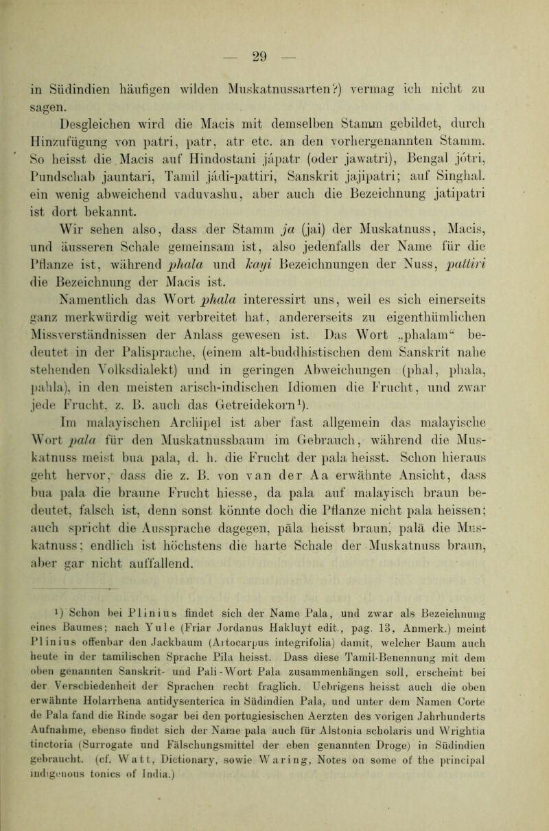 in Südindien häufigen wilden Muskatnussarten?) vermag ich nicht zu sagen. Desgleichen wird die Macis mit demselben Stamm gebildet, durch Hinzufügung von patri, patr, atr etc. an den vorhergenannten Stamm. So heisst die Macis auf Hindostani jäpatr (oder jawatri), Bengal jotri, Pundschab jauntari, Tamil jädi-pattiri, Sanskrit jajipatri; auf Singhai. ein wenig abweichend vaduvashu, aber auch die Bezeichnung jatipatri ist dort bekannt. Wir sehen also, dass der Stamm ja (jai) der Muskatnuss, Macis, und äusseren Schale gemeinsam ist, also jedenfalls der Name für die Pflanze ist, während phala und hayi Bezeichnungen der Nuss, pattiri die Bezeichnung der Macis ist. Namentlich das Wort phala interessirt uns, weil es sich einerseits ganz merkwürdig weit verbreitet hat, andererseits zu eigenthümlichen Missverständnissen der Anlass gewesen ist. Das Wort „phalam“ be- deutet in der Palisprache, (einem alt-buddhistischen dem Sanskrit nahe stehenden Yolksdialekt) und in geringen Abweichungen (phal, phala, pahla), in den meisten arisch-indischen Idiomen die Frucht, und zwar jede Frucht, z. B. auch das Getreidekorn1). Im malayischen Archipel ist aber fast allgemein das malayische Wort pala für den Muskatnussbaum im Gebrauch, während die Mus- katnuss meist bua pala, d. h. die Frucht der pala heisst. Schon hieraus geht hervor, dass die z. B. von van der Aa erwähnte Ansicht, dass bua pala die braune Frucht hiesse, da pala auf malayisch braun be- deutet, falsch ist, denn sonst könnte doch die Pflanze nicht pala heissen; auch spricht die Aussprache dagegen, päla heisst braurg palä die Mus- katnuss; endlich ist höchstens die harte Schale der Muskatnuss braun, aber gar nicht auffallend. D Schon bei Plinius findet sich der Name Pala, und zwar als Bezeichnung eines Baumes; nach Yule (Friar Jordanus Hakluyt edit., pag. 13, Anmerk.) meint Plinius offenbar den Jackbaum (Artocarpus integrifolia) damit, welcher Baum auch heute in der tamilischen Sprache Pila heisst. Dass diese Tamil-Benennung mit dem oben genannten Sanskrit- und Pali-Wort Pala Zusammenhängen soll, erscheint bei der Verschiedenheit der Sprachen recht fraglich. Uebrigens heisst auch die oben erwähnte Holarrhena antidysenterica in Südindien Pala, und unter dem Namen Corte de Pala fand die Rinde sogar bei den portugiesischen Aerzten des vorigen Jahrhunderts Aufnahme, ebenso findet sich der Name pala auch für Alstonia scholaris und Wrightia tinctoria (Surrogate und Fälschungsmittel der eben genannten Droge) in Südindien gebraucht, (cf. Watt, Dictionary, sowie Waring, Notes on some of the principal indigonous tonics of India.)