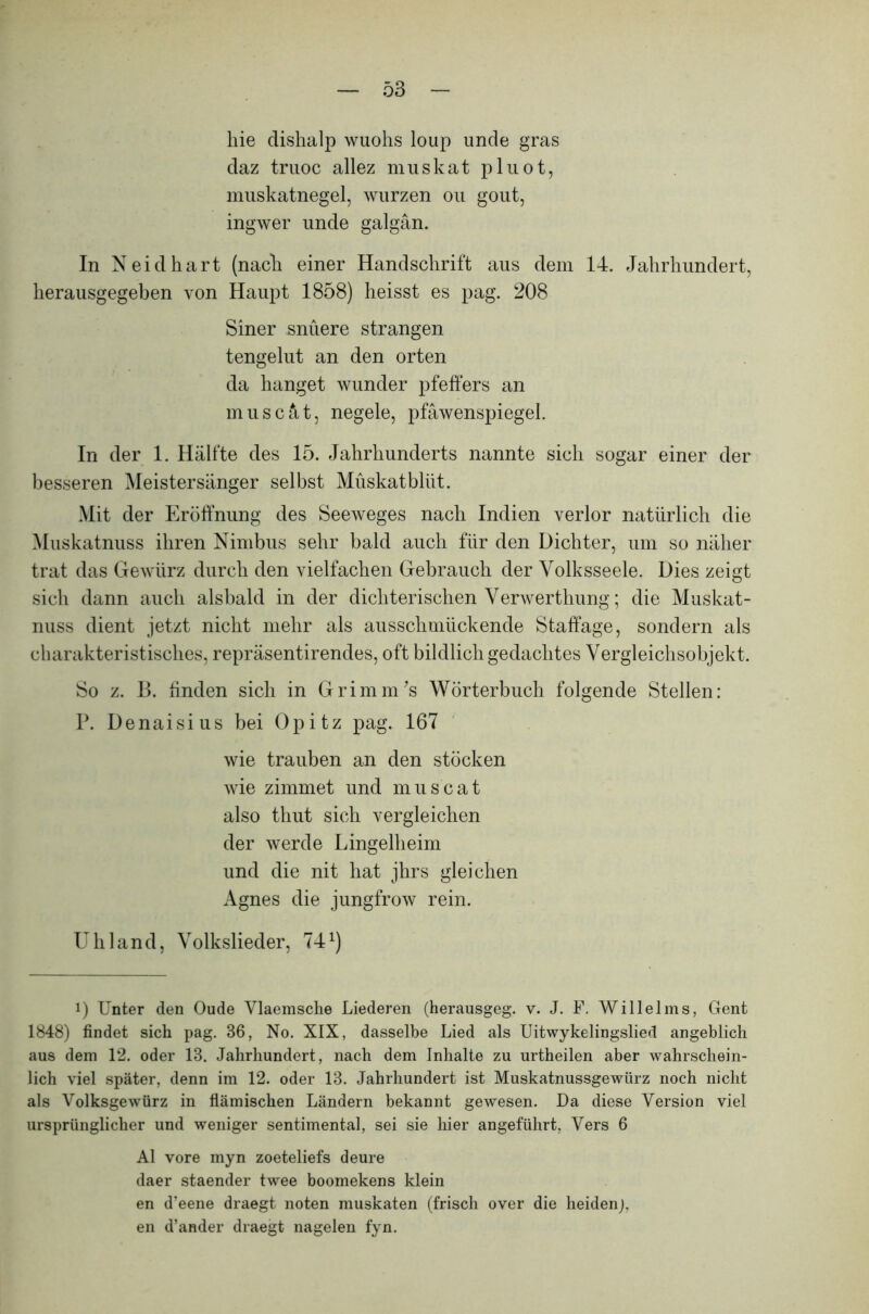 hie dishalp wuohs loup unde gras daz truoc allez muskat pluot, muskatnegel, würzen ou gout, ingwer unde galgän. In Neid hart (nach einer Handschrift aus dem 14. Jahrhundert, herausgegeben von Haupt 1858) heisst es pag. 208 Siner snüere strängen tengelut an den orten da hanget wunder pfeffers an muscät, negele, pfäwenspiegel. In der 1. Hälfte des 15. Jahrhunderts nannte sich sogar einer der besseren Meistersänger selbst Muskatbliit. Mit der Eröffnung des Seeweges nach Indien verlor natürlich die Muskatnuss ihren Nimbus sehr bald auch für den Dichter, um so näher trat das Gewürz durch den vielfachen Gebrauch der Volksseele. Dies zeigt sich dann auch alsbald in der dichterischen Verwerthung; die Muskat- nuss dient jetzt nicht mehr als ausschmückende Staffage, sondern als charakteristisches, repräsentirendes, oft bildlich gedachtes Vergleichsobjekt. So z. B. finden sich in Grimm’s Wörterbuch folgende Stellen: P. Denaisius bei Opitz pag. 167 wie trauben an den stocken wie zimmet und muscat also thut sich vergleichen der werde Lingelheim und die nit hat jhrs gleichen Agnes die jungfrow rein. Uhland, Volkslieder, 74 *) i) Unter den Oude Vlaemsche Liederen (herausgeg. v. J. F. Willelms, Gent 1848) findet sich pag. 86, No. XIX, dasselbe Lied als Uitwykelingslied angeblich aus dem 12. oder 18. Jahrhundert, nach dem Inhalte zu urtheilen aber wahrschein- lich viel später, denn im 12. oder 13. Jahrhundert ist Muskatnussgewürz noch nicht als Volksgewürz in flämischen Ländern bekannt gewesen. Da diese Version viel ursprünglicher und weniger sentimental, sei sie hier angeführt, Vers 6 Al vore myn zoeteliefs deure daer staender twee boomekens klein en d’eene draegt noten muskaten (frisch over die heidenj, en d’ander draegt nagelen fyn.