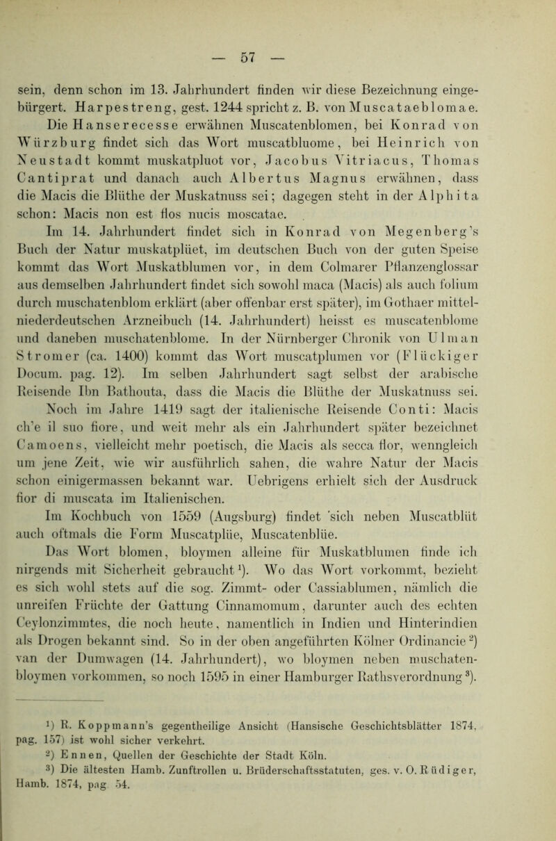 sein, denn schon im 13. Jahrhundert finden wir diese Bezeichnung einge- bürgert. Harpestreng, gest. 1244 spricht z. B. von Muscataeblomae. Die Hanserecesse erwähnen Muscatenblomen, bei Konrad von Würz bürg findet sich das Wort muscatbluome, bei Heinrich von Neustadt kommt muskatpluot vor, Jacobus Yitriacus, Thomas Cantiprat und danach auch Albertus Magnus erwähnen, dass die Macis die Bliithe der Muskatnuss sei; dagegen steht in der Alphita schon: Macis non est fios nucis moscatae. Im 14. Jahrhundert findet sich in Konrad von Megenberg’s Buch der Natur muskatplüet, im deutschen Buch von der guten Speise kommt das Wort Muskatblumen vor, in dem Colmarer Pflanzenglossar aus demselben Jahrhundert findet sich sowohl maca (Macis) als auch folium durch muschatenblom erklärt (aber offenbar erst später), im Gothaer mittel- niederdeutschen Arzneibuch (14. Jahrhundert) heisst es muscatenblome und daneben muschatenblome. In der Nürnberger Chronik von Ulman Stromer (ca. 1400) kommt das Wort muscatplumen vor (Flückiger Docum. pag. 12). Im selben Jahrhundert sagt selbst der arabische Reisende Ibn Bathouta, dass die Macis die Bliithe der Muskatnuss sei. Noch im Jahre 1419 sagt der italienische Reisende Conti: Macis cli’e il suo fiore, und weit mehr als ein Jahrhundert später bezeichnet Camoens, vielleicht mehr poetisch, die Macis als secca flor, wenngleich um jene Zeit, wie wir ausführlich sahen, die wahre Natur der Macis schon einigermassen bekannt war. Uebrigens erhielt sich der Ausdruck fior di muscata im Italienischen. Im Kochbuch von 1559 (Augsburg) findet sich neben Muscatblüt auch oftmals die Form Muscatplüe, Muscatenbliie. Das Wort blomen, bloymen alleine für Muskatblumen finde ich nirgends mit Sicherheit gebraucht1). Wo das Wort vorkommt, bezieht es sich wohl stets auf die sog. Zimmt- oder Cassiablumen, nämlich die unreifen Früchte der Gattung Cinnamomum, darunter auch des echten Ceylonzimmtes, die noch heute, namentlich in Indien und Hinterindien als Drogen bekannt sind. So in der oben angeführten Kölner Ordinancie2) van der Dumwagen (14. Jahrhundert), wo bloymen neben muschaten- bloymen Vorkommen, so noch 1595 in einer Hamburger Rathsverordnung3). D R. Koppmann’s gegentheilige Ansicht (Hansische Geschichtsblätter 1874, pag. 157) ist wohl sicher verkehrt. 2) Ennen, Quellen der Geschichte der Stadt Köln. 3) Die ältesten Hamb. Zunftrollen u. Brüderschaftsstatuten, ges. v. 0. Rüdiger, Hamb. 1874, png 54.