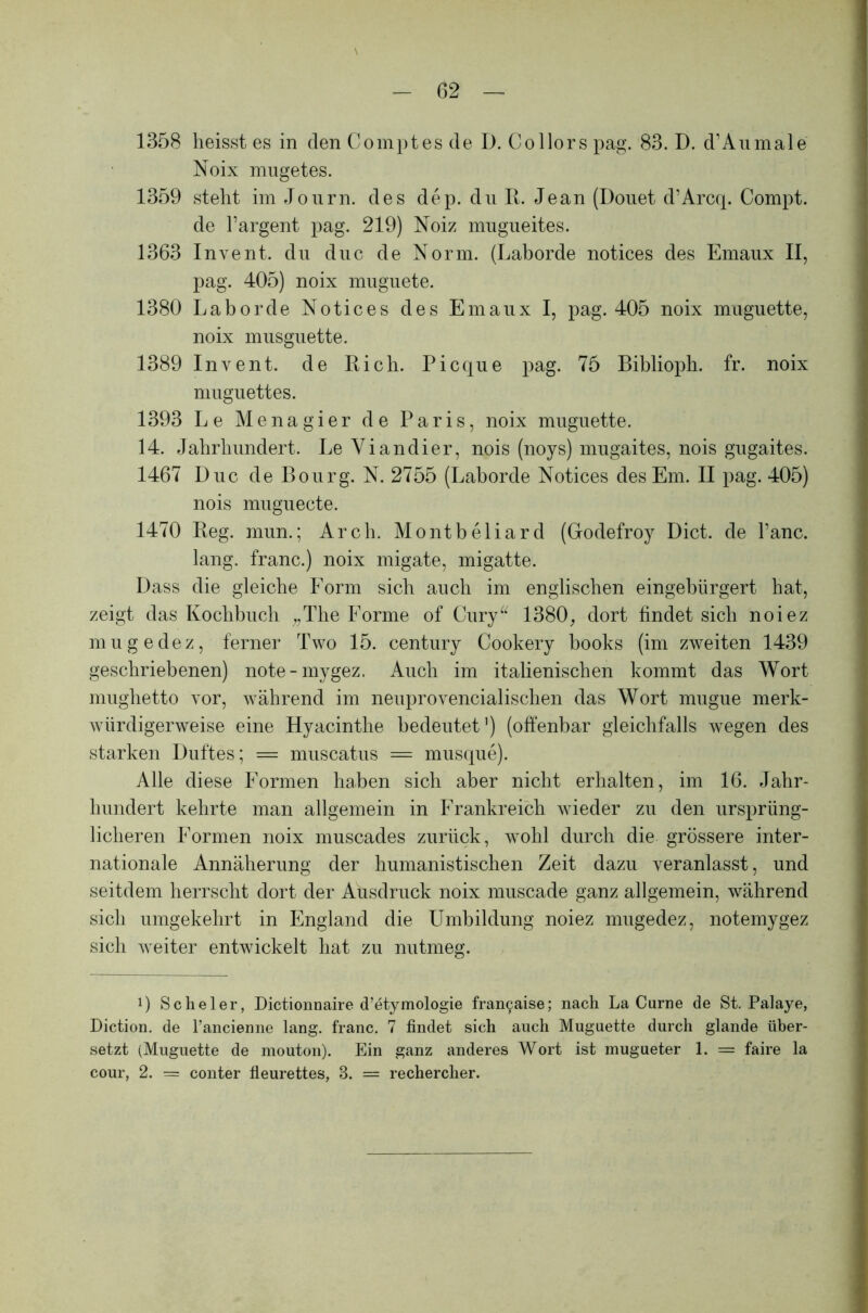 1358 heisst es in denCoinptesde I). Collors pag. 83. D. d’Aumale Noix mugetes. 1359 steht im Journ. des dep. du R. Jean (Douet d’Arcq. Compt. de l’argent pag. 219) Noiz mugueites. 1363 Invent. du duc de Norm. (Laborde notices des Emaux II, pag. 405) noix muguete. 1380 Laborde Notices des Emaux I, pag. 405 noix muguette, noix musguette. 1389 Invent. de Rieh. Picque pag. 75 Biblioph. fr. noix muguettes. 1393 Le Menagier de Paris, noix muguette. 14. Jahrhundert. LeViandier, nois (noys) mugaites, nois gugaites. 1467 Duc de Bourg. N. 2755 (Laborde Notices des Em. II pag. 405) nois muguecte. 1470 Reg. mun.; Arch. Montbeliard (Godefroy Dict. de l’anc. lang, franc.) noix migate, migatte. Dass die gleiche Form sich auch im englischen eingebürgert hat, zeigt das Kochbuch „The Forme of Cury“ 1380, dort findet sich noiez mugedez, ferner Two 15. Century Cookery books (im zweiten 1439 geschriebenen) note-mygez. Auch im italienischen kommt das Wort mughetto vor, während im neuprovencialischen das Wort mugue merk- würdigerweise eine Hyacinthe bedeutet1) (offenbar gleichfalls wegen des starken Duftes; = muscatus = musque). Alle diese Formen haben sich aber nicht erhalten, im 16. Jahr- hundert kehrte man allgemein in Frankreich wieder zu den ursprüng- licheren Formen noix muscades zurück, wohl durch die grössere inter- nationale Annäherung der humanistischen Zeit dazu veranlasst, und seitdem herrscht dort der Ausdruck noix muscade ganz allgemein, während sich umgekehrt in England die Umbildung noiez mugedez, notemygez sich weiter entwickelt hat zu nutmeg. 0 Scheler, Dictionnaire d’etymologie fran9aise; nach La Curne de St. Palaye, Diction. de l’ancienne lang, franc. 7 findet sich auch Muguette durch glande über- setzt (Muguette de mouton). Ein ganz anderes Wort ist mugueter 1. = faire la cour, 2. = conter fleurettes, 3. = rechercher.