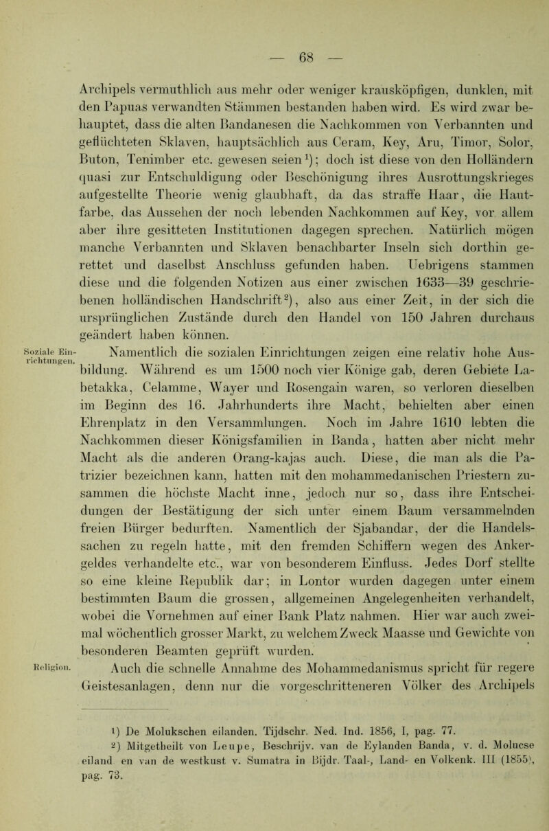 Soziale Ein- richtungen. Religion. Archipels vermuthlich aus mehr oder weniger krausköpfigen, dunklen, mit den Papuas verwandten Stämmen bestanden haben wird. Es wird zwar be- hauptet, dass die alten Bandanesen die Nachkommen von Verbannten und geflüchteten Sklaven, hauptsächlich aus Ceram, Key, Aru, Timor, Solor, Buton, Tenimber etc. gewesen seien1); doch ist diese von den Holländern quasi zur Entschuldigung oder Beschönigung ihres Ausrottungskrieges aufgestellte Theorie wenig glaubhaft, da das straffe Haar, die Haut- farbe, das Aussehen der noch lebenden Nachkommen auf Key, vor allem aber ihre gesitteten Institutionen dagegen sprechen. Natürlich mögen manche Verbannten und Sklaven benachbarter Inseln sich dorthin ge- rettet und daselbst Anschluss gefunden haben. Uebrigens stammen diese und die folgenden Notizen aus einer zwischen 1633—39 geschrie- benen holländischen Handschrift2), also aus einer Zeit, in der sich die ursprünglichen Zustände durch den Handel von 150 Jahren durchaus geändert haben können. Namentlich die sozialen Einrichtungen zeigen eine relativ hohe Aus- bildung. Während es um 1500 noch vier Könige gab, deren Gebiete La- betakka, Celamme, Wayer und Ilosengain waren, so verloren dieselben im Beginn des 16. Jahrhunderts ihre Macht, behielten aber einen Ehrenplatz in den Versammlungen. Noch im Jahre 1610 lebten die Nachkommen dieser Königsfamilien in Banda, hatten aber nicht mehr Macht als die anderen Orang-kajas auch. Diese, die man als die Pa- trizier bezeichnen kann, hatten mit den mohammedanischen Priestern zu- sammen die höchste Macht inne, jedoch nur so, dass ihre Entschei- dungen der Bestätigung der sich unter einem Baum versammelnden freien Bürger bedurften. Namentlich der Sjabandar, der die Handels- sachen zu regeln hatte, mit den fremden Schiffern wegen des Anker- geldes verhandelte etc., war von besonderem Einfluss. Jedes Dorf stellte so eine kleine Republik dar; in Lontor wurden dagegen unter einem bestimmten Baum die grossen, allgemeinen Angelegenheiten verhandelt, wobei die Vornehmen auf einer Bank Platz nahmen. Hier war auch zwei- mal wöchentlich grosser Markt, zu welchem Zweck Maasse und Gewichte von besonderen Beamten geprüft wurden. Auch die schnelle Annahme des Mohammedanismus spricht für regere Geistesanlagen, denn nur die vorgeschritteneren Völker des Archipels 1) De Molukschen eilanden. Tijdschr. Ned. Ind. 1856, I, pag. 77. 2) Mitgetheilt von Leupe, Beschrijv. van de Eylanden Banda, v. d. Molucse eiland en van de westkust v. Sumatra in Bijdr. Taal-, Land- en Volkenk. III (1855), pag. 73.