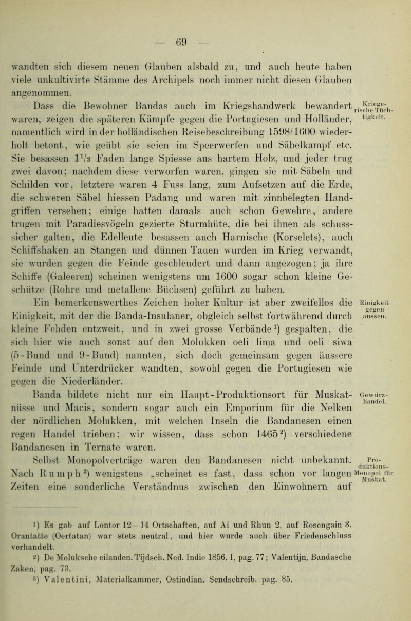 wandten sich diesem neuen Glauben alsbald zu, und auch heute haben viele unkultivirte Stämme des Archipels noch immer nicht diesen Glauben angenommen. Dass die Bewohner Bandas auch im Kriegshandwerk bewandert ris^e|^h_ waren, zeigen die späteren Kämpfe gegen die Portugiesen und Holländer, tigkeit- namentlich wird in der holländischen Reisebeschreibung 1598/1600 wieder- holt betont, wie geübt sie seien im Speerwerfen und Säbelkampf etc. Sie besassen D/2 Faden lange Spiesse aus hartem Holz, und jeder trug zwei davon; nachdem diese verworfen waren, gingen sie mit Säbeln und Schilden vor, letztere waren 4 Fuss lang, zum Aufsetzen auf die Erde, die schweren Säbel hiessen Padang und waren mit zinnbelegten Hand- griffen versehen; einige hatten damals auch schon Gewehre, andere trugen mit Paradiesvögeln gezierte Sturmhüte, die bei ihnen als schuss- sicher galten, die Edelleute besassen auch Harnische (Korselets), auch Schiffshaken an Stangen und dünnen Tauen wurden im Krieg verwandt, sie wurden gegen die Feinde geschleudert und dann angezogen; ja ihre Schiffe (Galeeren) scheinen wenigstens um 1600 sogar schon kleine Ge- schütze (Rohre und metallene Büchsen) geführt zu haben. Ein bemerkenswerthes Zeichen hoher Kultur ist aber zweifellos die Einigkeit Einigkeit, mit der die Banda-Insulaner, obgleich selbst fortwährend durch aussen, kleine Fehden entzweit, und in zwei grosse Verbände1) gespalten, die sich hier wie auch sonst auf den Molukken oeli lima und oeli siwa (5-Bund und 9-Bund) nannten, sich doch gemeinsam gegen äussere Feinde und Unterdrücker wandten, sowohl gegen die Portugiesen wie gegen die Niederländer. Banda bildete nicht nur ein Haupt - Produktionsort für Muskat- Gewürz- nüsse und Macis, sondern sogar auch ein Emporium für die Nelken der nördlichen Molukken, mit welchen Inseln die Bandanesen einen regen Handel trieben; wir wissen, dass schon 14652) verschiedene Bandanesen in Ternate waren. Selbst Monopolverträge waren den Bandanesen nicht unbekannt. Pro- . . , duktions- Nach Ru mph3) wenigstens „scheinet es fast, dass schon vor langen Monopol für . . . . Muskat. Zeiten eine sonderliche Verständnus zwischen den Einwohnern auf J) Es gab auf Lontor 12—14 Ortschaften, auf Ai und Rhun 2, auf Rosengain 3. Orantatte (Oertatan) war stets neutral, und hier wurde auch über Friedenschluss verhandelt. 2) De Moluksche eilanden.Tijdsch. Ned. Indie 1856,1, pag. 77; Valentijn, Bandasche Zaken, pag. 73. 3) Valentini, Materialkammer, Ostindian. Sendschreib, pag. 85,