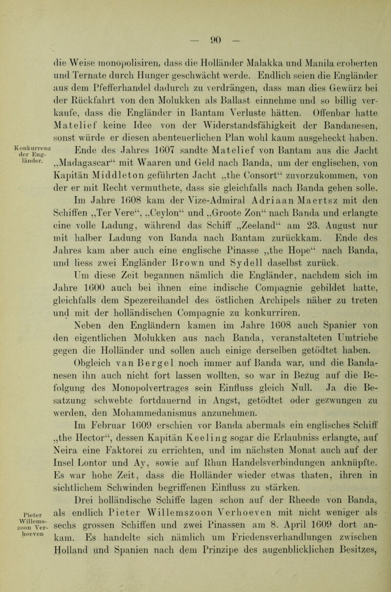 Konkurrens der Eng- länder. Pieter Willems- zoon Ver- lioeven die Weise monopolisiren, dass die Holländer Malakka und Manila eroberten und Ternate durch Hunger geschwächt werde. Endlich seien die Engländer aus dem Pfefferhandel dadurch zu verdrängen, dass man dies Gewürz bei der Rückfahrt von den Molukken als Ballast einnehme und so billig ver- kaufe, dass die Engländer in Bantam Verluste hätten. Offenbar hatte Matelief keine Idee von der Widerstandsfähigkeit der Bandanesen, sonst würde er diesen abenteuerlichen Plan wohl kaum ausgeheckt haben. Ende des Jahres 1607 sandte Matelief von Bantam aus die Jacht „Madagascar“ mit Waaren und Geld nach Banda, um der englischen, von Kapitän Middleton geführten Jacht „the Consort“ zuvorzukommen, von der er mit Recht vermuthete, dass sie gleichfalls nach Banda gehen solle. Im Jahre 1608 kam der Vize-Admiral Adriaan Maertsz mit den Schiffen „Ter Vere“, „Ceylon“ und „Groote Zon“ nach Banda und erlangte eine volle Ladung, während das Schiff „Zeeland“ am 23. August nur mit halber Ladung von Banda nach Bantam zurückkam. Ende des Jahres kam aber auch eine englische Pinasse „the Hope“ nach Banda, und liess zwei Engländer Brown und Sydell daselbst zurück. Um diese Zeit begannen nämlich die Engländer, nachdem sich im Jahre 1600 auch bei ihnen eine indische Compagnie gebildet batte, gleichfalls dem Spezereihandel des östlichen Archipels näher zu treten und mit der holländischen Compagnie zu konkurriren. Neben den Engländern kamen im Jahre 1608 auch Spanier von den eigentlichen Molukken aus nach Banda, veranstalteten Umtriebe gegen die Holländer und sollen auch einige derselben getödtet haben. Obgleich van Bergei noch immer auf Banda war, und die Banda- nesen ihn auch nicht fort lassen wollten, so war in Bezug auf die Be- folgung des Monopolvertrages sein Einfluss gleich Null. Ja die Be- satzung schwebte fortdauernd in Angst, getödtet oder gezwungen zu werden, den Mohammedanismus anzunehmen. Im Februar 1609 erschien vor Banda abermals ein englisches Schiff „the Hector“, dessen Kapitän Keeling sogar die Erlaubniss erlangte, auf Neira eine Faktorei zu errichten, und im nächsten Monat auch auf der Insel Lontor und Ay, sowie auf Rhun Handelsverbindungen anknüpfte. Es war hohe Zeit, dass die Holländer wieder etwas thaten, ihren in sichtlichem Schwinden begriffenen Einfluss zu stärken. Drei holländische Schiffe lagen schon auf der Rheede von Banda, als endlich Pieter Willemszoon Verhoeven mit nicht weniger als sechs grossen Schiffen und zwei Pinassen am 8. April 1609 dort an- kam. Es handelte sich nämlich um Friedensverhandlungen zwischen Holland und Spanien nach dem Prinzipe des augenblicklichen Besitzes,