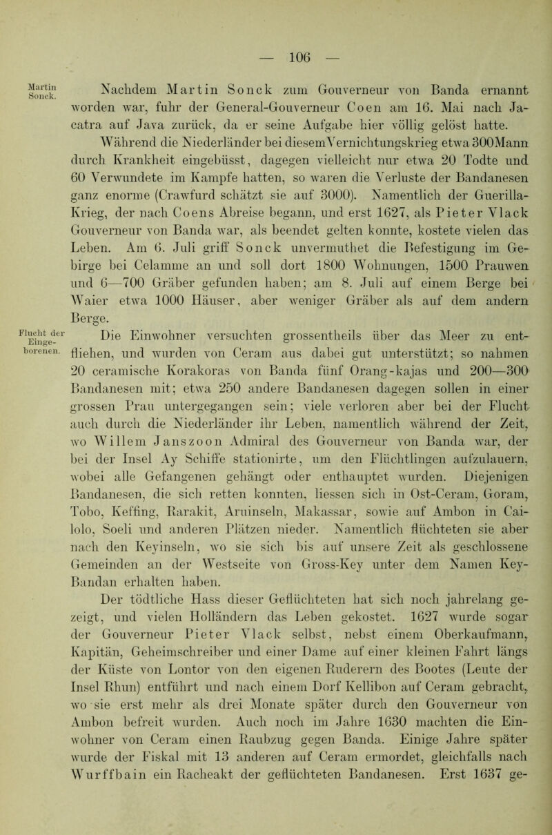 Martin Sonck. Flucht der Einge- borenen. Nachdem Martin Sonck zum Gouverneur von Banda ernannt worden war, fuhr der General-Gouverneur Coen am 16. Mai nach Ja- catra auf Java zurück, da er seine Aufgabe hier völlig gelöst hatte. Während die Niederländer bei diesem Vernichtungskrieg etwa300Mann durch Krankheit eingebüsst, dagegen vielleicht nur etwa 20 Todte und 60 Verwundete im Kampfe hatten, so waren die Verluste der Bandanesen ganz enorme (Crawfurd schätzt sie auf 3000). Namentlich der Guerilla- Krieg, der nach Coens Abreise begann, und erst 1627, als Pieter Vlack Gouverneur von Banda war, als beendet gelten konnte, kostete vielen das Leben. Am 6. Juli griff Sonck unvermuthet die Befestigung im Ge- birge bei Celamme an und soll dort 1800 Wohnungen, 1500 Prauwen und 6—700 Gräber gefunden haben; am 8. Juli auf einem Berge bei Waier etwa 1000 Häuser, aber weniger Gräber als auf dem andern Berge. Die Einwohner versuchten grossentheils über das Meer zu ent- fliehen, und wurden von Ceram aus dabei gut unterstützt; so nahmen 20 ceramische Korakoras von Banda fünf Orang-kajas und 200—300 Bandanesen mit; etwa 250 andere Bandanesen dagegen sollen in einer grossen Prau untergegangen sein; viele verloren aber bei der Flucht auch durch die Niederländer ihr Leben, namentlich während der Zeit, wo Willem Janszoon Admiral des Gouverneur von Banda war, der bei der Insel Ay Schiffe stationirte, um den Flüchtlingen aufzulauern, wobei alle Gefangenen gehängt oder enthauptet wurden. Diejenigen Bandanesen, die sich retten konnten, Hessen sich in Ost-Ceram, Goram, Tobo, Keffing, Barakit, Aruinseln, Makassar, sowie auf Ambon in Cai- lolo, Soeli und anderen Plätzen nieder. Namentlich flüchteten sie aber nach den Keyinseln, wo sie sich bis auf unsere Zeit als geschlossene Gemeinden an der Westseite von Gross-Key unter dem Namen Key- Bandan erhalten haben. Der tödtliche Hass dieser Geflüchteten hat sich noch jahrelang ge- zeigt, und vielen Holländern das Leben gekostet. 1627 wurde sogar der Gouverneur Pieter Vlack selbst, nebst einem Oberkaufmannr Kapitän, Geheimschreiber und einer Dame auf einer kleinen Fahrt längs der Küste von Lontor von den eigenen Ruderern des Bootes (Leute der Insel Rhun) entführt und nach einem Dorf Kellibon auf Ceram gebracht, wo sie erst mehr als drei Monate später durch den Gouverneur von Ambon befreit wurden. Auch noch im Jahre 1630 machten die Ein- wohner von Ceram einen Raubzug gegen Banda. Einige Jahre später wurde der Fiskal mit 13 anderen auf Ceram ermordet, gleichfalls nach Wurffbain ein Racheakt der geflüchteten Bandanesen. Erst 1637 ge-