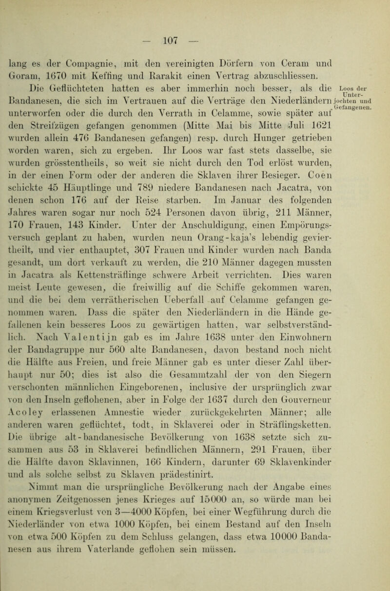 lang es der Compagnie, mit den vereinigten Dörfern von Ceram und Goram, 1670 mit Kefling und Barakit einen Vertrag abzuschliessen. Die Geflüchteten hatten es aber immerhin noch besser, als die Bandanesen, die sich im Vertrauen auf die Verträge den Niederländern unterworfen oder die durch den Verrath in Celamme, sowie später auf den Streifzügen gefangen genommen (Mitte Mai bis Mitte Juli 1621 wurden allein 476 Bandanesen gefangen) resp. durch Hunger getrieben worden waren, sich zu ergeben. Ihr Loos war fast stets dasselbe, sie wurden grösstentheils, so weit sie nicht durch den Tod erlöst wurden, in der einen Form oder der anderen die Sklaven ihrer Besieger. Coen schickte 45 Häuptlinge und 789 niedere Bandanesen nach Jacatra, von denen schon 176 auf der Beise starben. Im Januar des folgenden Jahres waren sogar nur noch 524 Personen davon übrig, 211 Männer, 170 Frauen, 143 Kinder. Unter der Anschuldigung, einen Empörungs- versuch geplant zu haben, wurden neun Orang-kaja’s lebendig gevier- theilt, und vier enthauptet, 307 Frauen und Kinder wurden nach Banda gesandt, um dort verkauft zu werden, die 210 Männer dagegen mussten in Jacatra als Kettensträflinge schwere Arbeit verrichten. Dies waren meist Leute gewesen, die freiwillig auf die Schiffe gekommen waren, und die bei dem verräterischen Ueberfall auf Celamme gefangen ge- nommen waren. Dass die später den Niederländern in die Hände ge- fallenen kein besseres Loos zu gewärtigen hatten, war selbstverständ- lich. Nach Valentijn gab es im Jahre 1638 unter den Einwohnern der Bandagruppe nur 560 alte Bandanesen, davon bestand noch nicht die Hälfte aus Freien, und freie Männer gab es unter dieser Zahl über- haupt nur 50; dies ist also die Gesammtzahl der von den Siegern verschonten männlichen Eingeborenen, inclusive der ursprünglich zwar von den Inseln geflohenen, aber in Folge der 1637 durch den Gouverneur Acoley erlassenen Amnestie wieder zurückgekehrten Männer; alle anderen waren geflüchtet, todt, in Sklaverei oder in Sträflingsketten. Die übrige alt - bandanesische Bevölkerung von 1638 setzte sich zu- sammen aus 53 in Sklaverei befindlichen Männern, 291 Frauen, über die Hälfte davon Sklavinnen, 166 Kindern, darunter 69 Sklavenkinder und als solche selbst zu Sklaven prädestinirt. Nimmt man die ursprüngliche Bevölkerung nach der Angabe eines anonymen Zeitgenossen jenes Krieges auf 15000 an, so würde man bei einem Kriegsverlust von 3—4000 Köpfen, bei einer Wegführung durch die Niederländer von etwa 1000 Köpfen, bei einem Bestand auf den Inseln von etwa 500 Köpfen zu dem Schluss gelangen, dass etwa 10000 Banda- nesen aus ihrem Vaterlande geflohen sein müssen. Loos der Unter- jochten und Gefangenen,