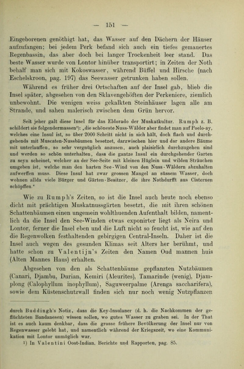 Eingeborenen genöthigt hat, das Wasser auf den Dächern der Häuser aufzufangen; bei jedem Perk befand sich auch ein tiefes gemauertes Regenbassin, das aber doch bei langer Trockenheit leer stand. Das beste Wasser wurde von Lontor hinüber transportirt; in Zeiten der Noth behalf man sich mit Kokoswasser, während Büffel und Hirsche (nach Eschelskroon, pag. 197) das Seewasser getrunken haben sollen. Während es früher drei Ortschaften auf der Insel gab, blieb die Insel später, abgesehen von den Sklavengehöften der Perkeniere, ziemlich unbewohnt. Die wenigen weiss gekalkten Steinhäuser lagen alle am Strande, und sahen malerisch zwischen dem Grün hervor. Seit jeher galt diese Insel für das Eldorado der Muskatkultur. Ru mph z. B. schildert sie folgendermassen* 1): „die schöneste Nuss-Wälder aber findet man auf Poelo-ay, welches eine Insul ist, so über 2000 Schritt nicht in sich hält, doch flach und durch- gehends mit Muscaten-Nussbäumen besetzet, darzwischen hier und dar andere Bäume mit unterlauffen, so sehr vergnüglich anzusen, auch plaisirlich durchzugehen sind und werden so schön unterhalten, dass die gantze Insul ein durchgehender Garten zu seyn scheinet, welcher an der See-Seite mit kleinen Hüglein und wilden Sträuchen umgeben ist, welche man den harten See-Wind von den Nuss-Wäldern abzuhalten aufwerffen muss. Diese Insul hat zwar grossen Mangel an süssem Wasser, doch wohnen allda viele Bürger und Gärten-Besitzer, die ihre Nothdurfft aus Cisternen schöpffen.“ Wie zu Rumph's Zeiten, so ist die Insel auch beute noch ebenso dicht mit prächtigen Muskatnussgärten besetzt, die mit ihren schönen Schattenbäumen einen ungemein wohlthuenden Aufenthalt bilden, nament- lich da die Insel den See-Winden etwas exponirter liegt als Neira und Lontor, ferner die Insel eben und die Luft nicht so feucht ist, wie auf den die Regenwolken festhaltenden gebirgigen Central-Inseln. Daher ist die Insel auch wegen des gesunden Klimas seit Alters her berühmt, und hatte schon zu Valentijn’s Zeiten den Namen Oud mannen huis (Alten Mannes Haus) erhalten. Abgesehen von den als Schattenbäume gepflanzten Nutzbäumen (Canari, Djambu, Durian, Kemiri (Aleurites), Tamarinde (wenig), Djam- plong (Calophyllum inophyllum), Saguweerpalme (Arenga saccharifera), sowie dem Küstenschutzwall finden sich nur noch wenig Nutzpflanzen durch Buddingh’s Notiz, dass die Key-Insulaner (d. h. die Nachkommen der ge- flüchteten Bandanesen) wissen sollen, wo gutes Wasser zu graben sei. In der That ist es auch kaum denkbar, dass die grosse frühere Bevölkerung der Insel nur von Regenwasser gelebt hat, und namentlich während der Kriegszeit, wo eine Kommuni- kation mit Lontor unmöglich war. i) In Valentini Oost-Indian. Berichte und Rapporten, pag. 85.