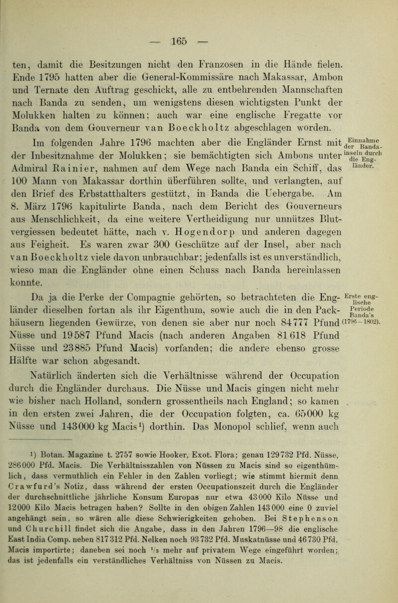 ten, damit die Besitzungen nicht den Franzosen in die Hände fielen. Ende 1795 hatten aber die General-Kommissäre nach Makassar, Ambon und Ternate den Auftrag geschickt, alle zu entbehrenden Mannschaften nach Banda zu senden, um wenigstens diesen wichtigsten Punkt der Molukken halten zu können; auch war eine englische Fregatte vor Banda von dem Gouverneur van Boeckholtz abgeschlagen worden. Im folgenden Jahre 1796 machten aber die Engländer Ernst mit derniß£Sa- der Inbesitznahme der Molukken; sie bemächtigten sich Ambons unterin|felnE^eh Admiral Kainier, nahmen auf dem Wege nach Banda ein Schiff, das lander- 100 Mann von Makassar dorthin überführen sollte, und verlangten, auf den Brief des Erbstatthalters gestützt, in Banda die Uebergabe. Am 8. März 1796 kapitulirte Banda, nach dem Bericht des Gouverneurs aus Menschlichkeit, da eine weitere Yertheidigung nur unnützes Blut- vergiessen bedeutet hätte, nach v. Hogendorp und anderen dagegen aus Feigheit. Es waren zwar 300 Geschütze auf der Insel, aber nach van Boeckholtz viele davon unbrauchbar; jedenfalls ist es unverständlich, wieso man die Engländer ohne einen Schuss nach Banda hereinlassen konnte. Da ja die Perke der Compagnie gehörten, so betrachteten die Eng- Erij®cJ^s_ länder dieselben fortan als ihr Eigenthum, sowie auch die in den Pack- Periode häusern liegenden Gewürze, von denen sie aber nur noch 84777 PfuncD1796-1802)- Nüsse und 19587 Pfund Macis (nach anderen Angaben 81618 Pfund Nüsse und 23885 Pfund Macis) vorfanden; die andere ebenso grosse Hälfte war schon abgesandt. Natürlich änderten sich die Verhältnisse während der Occupation durch die Engländer durchaus. Die Nüsse und Macis gingen nicht mehr wie bisher nach Holland, sondern grossentheils nach England; so kamen in den ersten zwei Jahren, die der Occupation folgten, ca. 65000 kg Nüsse und 143000 kg Macis1) dorthin. Das Monopol schlief, wenn auch i) Botan. Magazine t. 2757 sowie Hooker, Exot. Flora; genau 129732 Pfd. Nüsse, 286000 Pfd. Macis. Die Verhältnisszahlen von Nüssen zu Macis sind so eigenthüm- lich, dass vermuthlich ein Fehler in den Zahlen vorliegt; wie stimmt hiermit denn Crawfurd’s Notiz, dass während der ersten Occupationszeit durch die Engländer der durchschnittliche jährliche Konsum Europas nur etwa 43000 Kilo Nüsse und 12000 Kilo Macis betragen haben? Sollte in den obigen Zahlen 143000 eine 0 zuviel angehängt sein, so wären alle diese Schwierigkeiten gehoben. Bei Stephenson und Churchill findet sich die Angabe, dass in den Jahren 1796—98 die englische East India Comp, neben 817 312 Pfd. Nelken noch 93 732 Pfd. Muskatnüsse und 46 730 Pfd. Macis importirte; daneben sei noch l!z mehr auf privatem Wege eingeführt worden; das ist jedenfalls ein verständliches Verhältniss von Nüssen zu Macis.