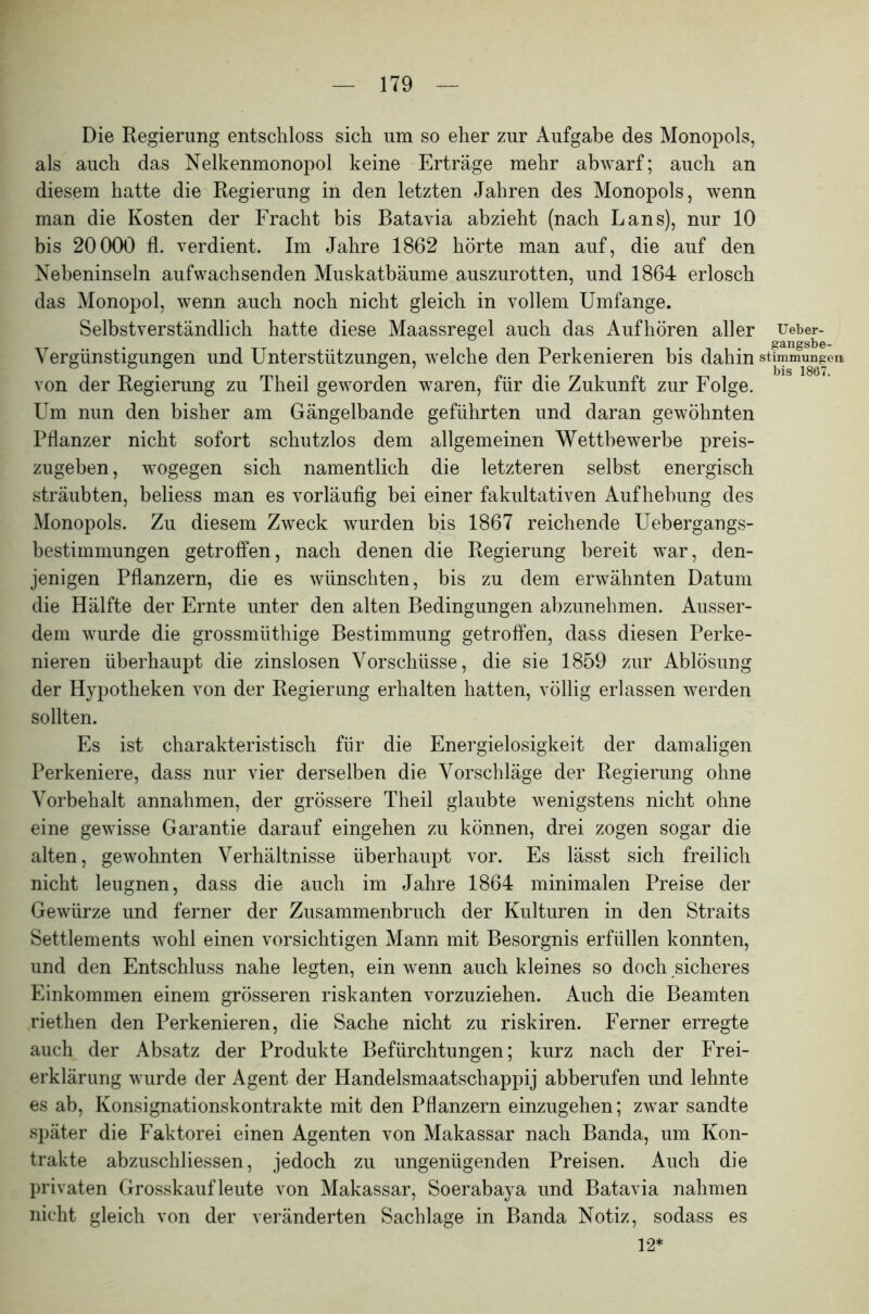 Die Regierung entschloss sich um so eher zur Aufgabe des Monopols, als auch das Nelkenmonopol keine Erträge mehr abwarf; auch an diesem hatte die Regierung in den letzten Jahren des Monopols, wenn man die Kosten der Fracht bis Batavia abzieht (nach Lans), nur 10 bis 20000 fl. verdient. Im Jahre 1862 hörte man auf, die auf den Nebeninseln aufwachsenden Muskatbäume auszurotten, und 1864 erlosch das Monopol, wenn auch noch nicht gleich in vollem Umfange. Selbstverständlich hatte diese Maassregel auch das Aufhören aller Ueber- gangsbe- Vergünstigungen und Unterstützungen, welche den Perkenieren bis dahin stimmigen von der Regierung zu Theil geworden waren, für die Zukunft zur Folge. Um nun den bisher am Gängelbande geführten und daran gewöhnten Pflanzer nicht sofort schutzlos dem allgemeinen Wettbewerbe preis- zugeben , wogegen sich namentlich die letzteren selbst energisch sträubten, beliess man es vorläufig bei einer fakultativen Aufhebung des Monopols. Zu diesem Zweck wurden bis 1867 reichende Uebergangs- bestimmungen getroffen, nach denen die Regierung bereit war, den- jenigen Pflanzern, die es wünschten, bis zu dem erwähnten Datum die Hälfte der Ernte unter den alten Bedingungen abzunehmen. Ausser- dem wurde die grossmüthige Bestimmung getroffen, dass diesen Perke- nieren überhaupt die zinslosen Vorschüsse, die sie 1859 zur Ablösung der Hypotheken von der Regierung erhalten hatten, völlig erlassen werden sollten. Es ist charakteristisch für die Energielosigkeit der damaligen Perkeniere, dass nur vier derselben die Vorschläge der Regierung ohne Vorbehalt annahmen, der grössere Theil glaubte wenigstens nicht ohne eine gewisse Garantie darauf eingehen zu können, drei zogen sogar die alten, gewohnten Verhältnisse überhaupt vor. Es lässt sich freilich nicht leugnen, dass die auch im Jahre 1864 minimalen Preise der Gewürze und ferner der Zusammenbruch der Kulturen in den Straits Settlements wohl einen vorsichtigen Mann mit Besorgnis erfüllen konnten, und den Entschluss nahe legten, ein wenn auch kleines so doch sicheres Einkommen einem grösseren riskanten vorzuziehen. Auch die Beamten riethen den Perkenieren, die Sache nicht zu riskiren. Ferner erregte auch der Absatz der Produkte Befürchtungen; kurz nach der Frei- erklärung wurde der Agent der Handelsmaatschappij abberufen und lehnte es ab, Konsignationskontrakte mit den Pflanzern einzugehen; zwar sandte später die Faktorei einen Agenten von Makassar nach Banda, um Kon- trakte abzuschliessen, jedoch zu ungenügenden Preisen. Auch die privaten Grosskaufleute von Makassar, Soerabaya und Batavia nahmen nicht gleich von der veränderten Sachlage in Banda Notiz, sodass es 12*