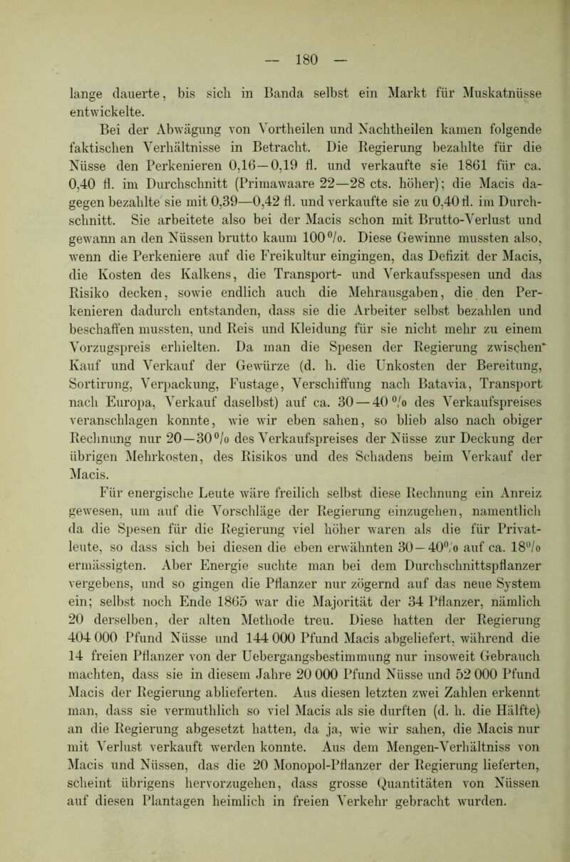 lange dauerte, bis sicli in Banda selbst ein Markt für Muskatnüsse entwickelte. Bei der Abwägung von Vortlieilen und Nachtheilen kamen folgende faktischen Verhältnisse in Betracht. Die Regierung bezahlte für die Nüsse den Perkenieren 0,16—0,19 fl. und verkaufte sie 1861 für ca. 0,40 fl. im Durchschnitt (Primawaare 22—28 cts. höher); die Macis da- gegen bezahlte sie mit 0,39—0,42 fl. und verkaufte sie zu 0,40 fl. im Durch- schnitt. Sie arbeitete also bei der Macis schon mit Brutto-Verlust und gewann an den Nüssen brutto kaum 100 °/o. Diese Gewinne mussten also, wenn die Perkeniere auf die Freikultur eingingen, das Defizit der Macis, die Kosten des Kalkens, die Transport- und Verkaufsspesen und das Risiko decken, sowie endlich auch die Mehrausgaben, die den Per- kenieren dadurch entstanden, dass sie die Arbeiter selbst bezahlen und beschaffen mussten, und Reis und Kleidung für sie nicht mehr zu einem Vorzugspreis erhielten. Da man die Spesen der Regierung zwischen* Kauf und Verkauf der Gewürze (d. h. die Unkosten der Bereitung, Sortirung, Verpackung, Fustage, Verschiffung nach Batavia, Transport nach Europa, Verkauf daselbst) auf ca. 30 — 40 °/o des Verkaufspreises veranschlagen konnte, wie wir eben sahen, so blieb also nach obiger Rechnung nur 20—30°/o des Verkaufspreises der Nüsse zur Deckung der übrigen Mehrkosten, des Risikos und des Schadens beim Verkauf der Macis. Für energische Leute wäre freilich selbst diese Rechnung ein Anreiz gewesen, um auf die Vorschläge der Regierung einzugehen, namentlich da die Spesen für die Regierung viel höher waren als die für Privat- leute, so dass sich bei diesen die eben erwähnten 30 —40°,'o auf ca. 18°/o ermässigten. Aber Energie suchte man bei dem Durchschnittspflanzer vergebens, und so gingen die Pflanzer nur zögernd auf das neue System ein; selbst noch Ende 1865 war die Majorität der 34 Pflanzer, nämlich 20 derselben, der alten Methode treu. Diese hatten der Regierung 404 000 Pfund Nüsse und 144 000 Pfund Macis abgeliefert, während die 14 freien Pflanzer von der Uebergangsbestimmung nur insoweit Gebrauch machten, dass sie in diesem Jahre 20 000 Pfund Nüsse und 52 000 Pfund Macis der Regierung ablieferten. Aus diesen letzten zwei Zahlen erkennt man, dass sie vermuthlich so viel Macis als sie durften (d. h. die Hälfte) an die Regierung abgesetzt hatten, da ja, wie wir sahen, die Macis nur mit Verlust verkauft werden konnte. Aus dem Mengen-Verhältniss von Macis und Nüssen, das die 20 Monopol-Pflanzer der Regierung lieferten, scheint übrigens hervorzugehen, dass grosse Quantitäten von Nüssen, auf diesen Plantagen heimlich in freien Verkehr gebracht wurden.