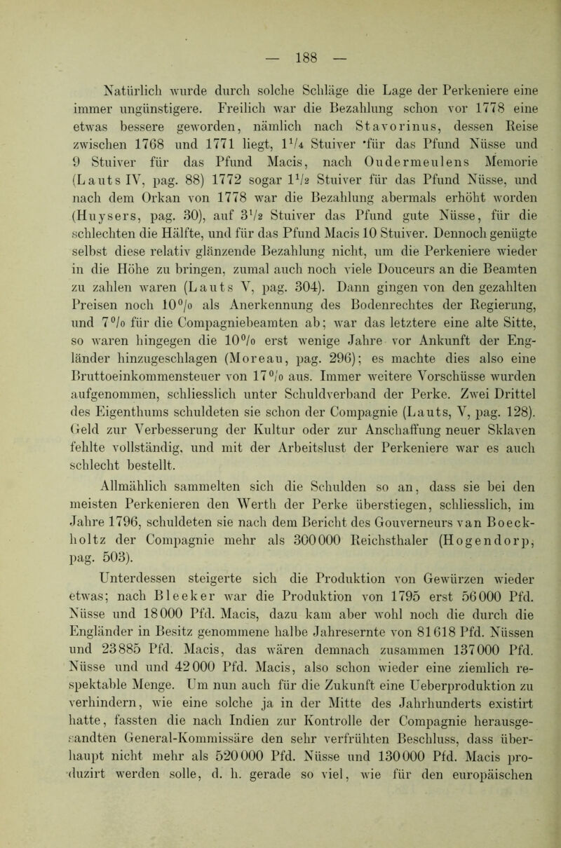 Natürlich wurde durch solche Schläge die Lage der Perkeniere eine immer ungünstigere. Freilich war die Bezahlung schon vor 1778 eine etwas bessere geworden, nämlich nach Stavorinus, dessen Reise zwischen 1768 und 1771 liegt, U/4 Stuiver 'für das Pfund Nüsse und 9 Stuiver für das Pfund Macis, nach Oudermeulens Memorie (Lauts IV, pag. 88) 1772 sogar U/2 Stuiver für das Pfund Nüsse, und nach dem Orkan von 1778 war die Bezahlung abermals erhöht worden (Huysers, pag. 30), auf 3l/2 Stuiver das Pfund gute Nüsse, für die schlechten die Hälfte, und für das Pfund Macis 10 Stuiver. Dennoch genügte selbst diese relativ glänzende Bezahlung nicht, um die Perkeniere wieder in die Höhe zu bringen, zumal auch noch viele Douceurs an die Beamten zu zahlen waren (Lauts V, pag. 304). Dann gingen von den gezahlten Preisen noch 10°/o als Anerkennung des Bodenrechtes der Regierung, und 7°/o für die Compagniebeamten ab; war das letztere eine alte Sitte, so waren hingegen die 10°/o erst wenige Jahre vor Ankunft der Eng- länder hinzugeschlagen (Moreau, pag. 296); es machte dies also eine Bruttoeinkommensteuer von 17 °/o aus. Immer weitere Vorschüsse wurden aufgenommen, schliesslich unter Schuldverband der Perke. Zwei Drittel des Eigenthums schuldeten sie schon der Compagnie (Lauts, V, pag. 128). Geld zur Verbesserung der Kultur oder zur Anschaffung neuer Sklaven fehlte vollständig, und mit der Arbeitslust der Perkeniere war es auch schlecht bestellt. Allmählich sammelten sich die Schulden so an, dass sie bei den meisten Perkenieren den Werth der Perke überstiegen, schliesslich, im Jahre 1796, schuldeten sie nach dem Bericht des Gouverneurs van Boeck- lioltz der Compagnie mehr als 300000 Reichsthaler (Hogendorp, pag. 503). Unterdessen steigerte sich die Produktion von Gewürzen wieder etwas; nach Bleeker war die Produktion von 1795 erst 56000 Pfd. Nüsse und 18000 Pfd. Macis, dazu kam aber wohl noch die durch die Engländer in Besitz genommene halbe Jahresernte von 81618 Pfd. Nüssen und 23885 Pfd. Macis, das wären demnach zusammen 137000 Pfd. Nüsse und und 42000 Pfd. Macis, also schon wieder eine ziemlich re- spektable Menge. Um nun auch für die Zukunft eine Ueberproduktion zu verhindern, wie eine solche ja in der Mitte des Jahrhunderts existirt hatte, fassten die nach Indien zur Kontrolle der Compagnie herausge- sandten General-Kommissäre den sehr verfrühten Beschluss, dass über- haupt nicht mehr als 520000 Pfd. Nüsse und 130000 Pfd. Macis pro- duzirt werden solle, d. h. gerade so viel, wie für den europäischen