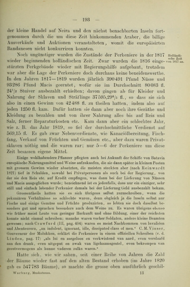 der kleine Handel auf Neira lind den nächst benachbarten Inseln fort- genommen durch die um diese Zeit hinkommenden Araber, die billige Ausverkäufe und Auktionen veranstalteten, womit die europäisirten Bandanesen nicht konkurriren konnten. Noch ungünstiger wurden die Zustände der Perkeniere in der 1817 Hoii&ndi- wieder beginnenden holländischen Zeit. Zwar wurden die 1816 einge- von*Tsi^an. stürzten Perkgebäude wieder mit Regierungshilfe aufgebaut, trotzdem war aber die Lage der Perkeniere doch durchaus keine beneidenswerthe. In den Jahren 1817—1819 wurden jährlich 390491 Pfund Nüsse und 93286 Pfund Macis geerntet, wofür sie im Durchschnitt 80083 Ü. 24l/2 Stuiver ausbezahlt erhielten; davon gingen ab für Kleider und Nahrung der Sklaven und Sträflinge 37 595,294/s Ü., so dass sie sich also in einen Gewinn von 42488 fl. zu theilen hatten, indem also auf jeden 1250 fl. kam. Dafür hatten sie dann aber noch ihre Geräthe und Kleidung zu bezahlen und von ihrer Nahrung alles bis auf Reis und Salz, ferner Reparaturkosten etc. Kam dann aber ein schlechtes Jahr, wie z. B. das Jahr 1819, so fiel der durchschnittliche Verdienst auf 569,15 fl. Es gab zwar Nebenverdienste, wie Kanariölbereitung, Fisch- fang, Verkauf von Früchten und Gemüsen etc., aber dazu waren Privat- sklaven nöthig und die waren rar; nur 5—6 der Perkeniere um diese Zeit besassen eigene Mittel. Einige wohlhabendere Pflanzer pflegten auch hei Ankunft, der Schiffe von Batavia europäische Nahrungsmittel und Weine aufzukaufen, die sie dann später in kleinen Posten mit grossem Gewinn wieder absetzten, die meisten steckten aber (nach Reinwardt 1821) tief in Schulden, sowohl bei Privatpersonen als auch bei der Regierung, von der sie den Reis etc. auf Kredit empfingen, was dann bei der Lieferung von Nüssen und Macis ausgeglichen wurde; bezeichnend ist es jedenfalls, dass nur ein einziger, sehr still und einfach lebender Perkenier damals bei der Lieferung Geld ausbezahlt bekam. Grosseutheils hatten sie es sich übrigens selbst zuzuschreiben, wenn die pekuniären Verhältnisse so schlechte waren, denn obgleich ja die Inseln selbst nur Fische und einige Gemüse und Früchte produzirten, so lebten sie doch daselbst be- sonders gut und sprachen besonders auch dem Weine zu. Es waren übrigens ebenso wie früher meist Leute von geringer Herkunft und ohne Bildung, einer der reichsten konnte nicht einmal schreiben; manche waren vorher Soldaten, andere kleine Beamten gewesen; nachCrawfurd (III, pag. 404) waren es meist Nachkommen von Invaliden und Abenteurern, „an indolent, ignorant, idle, dissipated dass of men.“ C. M. Visser, Gouverneur der Molukken, erklärt die Perkeniere in einem offiziellen Schreiben (v. d. Linden, pag. 17) „als lui en zorgeloos en verkwistend van aard, even verslaafd aan den drank, even uitgeput en zwak van ligchaamsgestel, even bekrompen van geestvermogens als hunne vaderen zulks waren.“ Hatte sich, wie wir sahen, seit einer Reihe von Jahren die Zahl der Bäume wieder fast auf den alten Bestand erhoben (im Jahre 1820 ' gab es 547783 Bäume), so machte die grosse oben ausführlich geschil- Warburg, Muskatnuss. 18