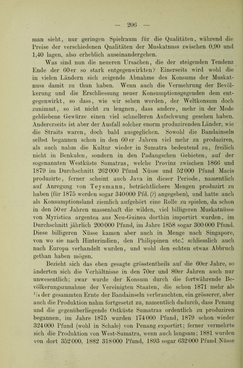 man sieht, nur geringen Spielraum für die Qualitäten, während die Preise der verschiedenen Qualitäten der Muskatnuss zwischen 0,90 und 1,40 lagen, also erheblich ausein andergehen. Was sind nun die neueren Ursachen, die der steigenden Tendenz Ende der 60er so stark entgegenwirkten? Einerseits wird wohl die in vielen Ländern sich zeigende Abnahme des Konsums der Muskat- nuss damit zu thun haben. Wenn auch die Vermehrung der Bevöl- kerung und die Erschliessung neuer Konsumptionsgegenden dem ent- gegenwirkt, so dass, wie wir sehen werden, der Weltkonsum doch zunimmt, so ist nicht zu leugnen, dass andere, mehr in der Mode gebliebene Gewürze einen viel schnelleren Aufschwung gesehen haben. Andererseits ist aber der Ausfall solcher enorm produzirenden Länder, wie die Straits waren, doch bald ausgeglichen. Sowohl die Bandainseln selbst begannen schon in den 60 er Jahren viel mehr zu produziren, als auch nahm die Kultur wieder in Sumatra bedeutend zu, freilich nicht in Benkulen, sondern in den Padangschen Gebieten, auf der sogenannten Westküste Sumatras, welche Provinz zwischen 1866 und 1879 im Durchschnitt 262000 Pfund Nüsse und 52000 Pfund Macis produzirte, ferner scheint auch Java in dieser Periode, namentlich auf Anregung von Teysmann, beträchtlichere Mengen produzirt zu haben (für 1875 werden sogar 340000 Pfd. (?) angegeben), und hatte auch als Konsumptionsland ziemlich aufgehört eine Rolle zu spielen, da schon in den 50 er Jahren massenhaft die wilden, viel billigeren Muskatnüsse von Myristica argentea aus Neu-Guinea dorthin importirt wurden, im Durchschnitt jährlich 200000 Pfund, im Jahre 1858 sogar 300000 Pfund. Diese billigeren Nüsse kamen aber auch in Menge nach Singapore, von wo sie nach Hinterindien, den Philippinen etc.J schliesslich auch nach Europa verhandelt wurden, und wohl den echten etwas Abbruch gethan haben mögen. Bezieht sich das eben gesagte grösstentheils auf die 60er Jahre, so änderten sich die Verhältnisse in den 70er und 80er Jahren auch nur unwesentlich; zwar wurde der Konsum durch die fortwährende Be- völkerungszunahme der Vereinigten Staaten, die schon 1871 mehr als */4 der gesammten Ernte der Bandainseln verbrauchten, ein grösserer, aber auch die Produktion nahm fortgesetzt zu, namentlich dadurch, dass Penang und die gegenüberliegende Ostküste Sumatras ordentlich zu produziren begannen, im Jahre 1875 wurden 174000 Pfund, 1879 schon wieder 324000 Pfund (wohl in Schale) von Penang exportirt; ferner vermehrte sich die Produktion von West-Sumatra, wenn auch langsam; 1881 wurden von dort 352000, 1882 318000 Pfund, 1893 sogar 632000 Pfund Nüsse